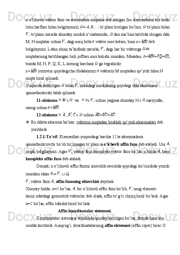 n o‘lchovli vektor fazo va elementlari nuqtalar deb atalgan (bu elementlarni biz bosh 
lotin harflari bilan belgilaymiz)  Ω
={ A , B , ...	}
 to‘plam berilgan bo‘lsin.  Ω
 to‘plam bilan	
Vn
 to‘plam orasida shunday moslik o‘rnatamizki, 	Ω  dan ma’lum tartibda olingan ikki 
M, N nuqtalar uchun  V
n  dagi aniq bitta 	
⃗a  vektor mos kelsin, buni 	⃗a=⃗MN   deb 
belgilaymiz. Lekin shuni ta’kidlash zarurki,  	
Vn  dagi har bir vektorga 	Ω	da  
nuqtalarning tartiblangan turli juftlari mos kelishi mumkin. Masalan, 
⃗ a
=	⃗MN =	⃗ PQ
=	⃗KL , 
bunda M, N, P, Q, K, L larning barchasi 	
Ω  ga tegishlidir.	
⃗a=⃗MN
 yozuvini quyidagicha ifodalaymiz:	⃗ a
 vektorni M nuqtadan qo‘yish bilan N 
nuqta hosil qilinadi.
Yuqorida keltirilgan  Ω
 bilan  V
n  orasidagi moslikning quyidagi ikki aksiomani 
qanoatlantirishi talab qilinadi.
11-aksioma: ∀ M
   	
ϵΩ   va    ∀
 	⃗ a
 ϵ V
n  uchun yagona shunday N   	ϵΩ  mavjudki, 
uning uchun 	
⃗ a =	⃗ MN
.
12-aksioma:	
∀  	⃗ A
 , 	⃗ B ,	⃗ C
   	ϵΩ   uchun 	⃗ AB
+	⃗ BC
=	⃗AC .
 Bu ikkita aksioma ba’zan   vektorni nuqtadan boshlab qo‘yish aksiomalari  deb 
yuritiladi.
1.2.1-Ta’rif:  Elementlari yuqoridagi barcha 12 ta aksiomalarni 
qanoatlantiruvchi bo‘sh bo‘lmagan to‘plam  n o‘lchovli affin fazo  deb ataladi. Uni 	
An  
orqali belgilaymiz. Agar  V
n  vektor fazo kompleks vektor fazo bo‘lsa, u holda  A
n  ham 
kompleks affin   fazo  deb ataladi.
Demak, n o‘lchovli affin fazoni simvolik ravishda quyidagi ko‘rinishda yozish 
mumkin ekan:	
An = 	Vn   ∪  Ω
V
n  vektor fazo  A
n  affin fazoning eltuvchisi  deyiladi.
Xususiy holda, n=1 bo‘lsa, 	
A1  bir o‘lchovli affin fazo bo‘lib, 	V1  ning element-
larini odatdagi geometrik vektorlar deb olsak, affin to‘g’ri chiziq hosil bo‘ladi. Agar 
n=2 bo‘lsa, affin tekislik hosil bo‘ladi.
Affin koordinatalar sistemasi.
Koordinatalar sistemasi tekislikda qanday kiritilgan bo‘lsa, fazoda ham shu 
usulda kiritiladi. Aniqrog’i, koordinatalarning  affin sistemasi  (affin reper) biror O
