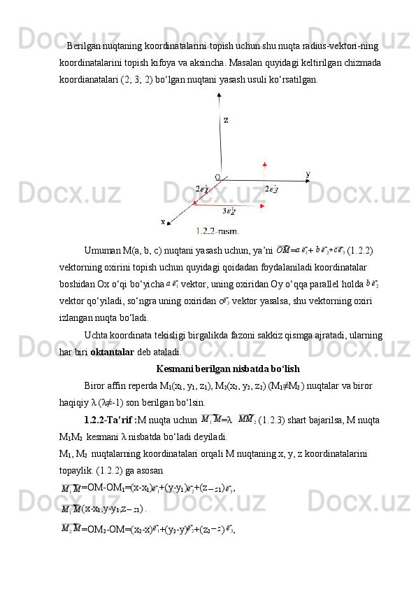 Berilgan nuqtaning koordinatalarini topish uchun shu nuqta radius-vektori-ning 
koordinatalarini topish kifoya va aksincha. Masalan quyidagi keltirilgan chizmada 
koordianatalari (2; 3; 2) bo‘lgan nuqtani yasash usuli ko‘rsatilgan.
Umuman M(a, b, c) nuqtani yasash uchun, ya’ni ⃗OM =	a⃗e1 + 	b⃗e2+⃗ce	3  (1.2.2) 
vektorning oxirini topish uchun quyidagi qoidadan foydalaniladi koordinatalar 
boshidan Ox o‘qi bo‘yicha 	
a⃗e1  vektor, uning oxiridan Oy o‘qqa parallel holda 	b⃗e2  
vektor qo‘yiladi, so‘ngra uning oxiridan c	
⃗ e
3  vektor yasalsa, shu vektorning oxiri 
izlangan nuqta bo‘ladi.
Uchta koordinata tekisligi birgalikda fazoni sakkiz qismga ajratadi, ularning 
har biri  oktantalar  deb ataladi.
Kesmani berilgan nisbatda bo‘lish
Biror affin reperda  M
1 ( x
1 , y
1 , z
1 ), M
2 (x
2 , y
2 , z
2 )  (M
1 ≠M
2  ) nuqtalar va biror 
haqiqiy λ (λ≠-1) son berilgan bo‘lsin.
1.2.2-Ta’rif : M nuqta uchun 	
⃗ M
1 M
=λ  	⃗MM	2  (1.2.3) shart bajarilsa, M nuqta 
M
1 M
2    kesmani λ nisbatda bo‘ladi deyiladi.
M
1 , M
2   nuqtalarning koordinatalari orqali M nuqtaning x, y, z koordinatalarini 
topaylik. (1.2.2) ga asosan	
⃗
M
1 M =OM-OM
1 = (x-x
1 )	⃗e1 +(y-y
1 )	⃗e2 +(z	−	z
1 )
 	⃗e3 ,	
⃗M	1M
(x-x
1 ,y-y
1 , z
− z 1 )
  .	
⃗M	2M
=OM
2 -OM=( x
2 -x )	⃗ e
1 +(y
2 -y)	⃗e2 +(z
2	−	z )
 	⃗e3 ,