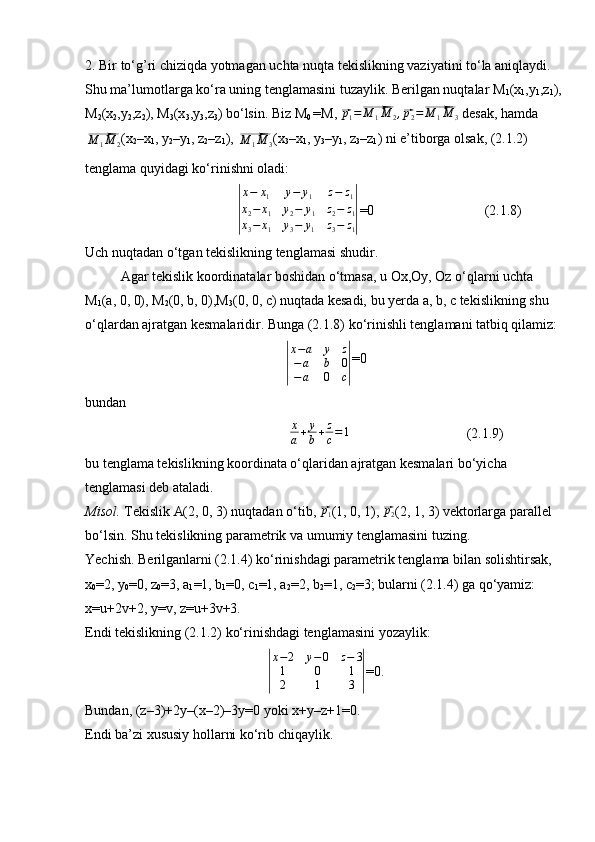 2. Bir to‘g’ri chiziqda yotmagan uchta nuqta tekislikning vaziyatini to‘la aniqlaydi. 
Shu ma’lumotlarga ko‘ra uning tenglamasini tuzaylik. Berilgan nuqtalar M
1 (x
1 ,y
1 ,z
1 ), 
M
2 (x
2 ,y
2 ,z
2 ), M
3 (x
3 ,y
3 ,z
3 ) bo‘lsin. Biz M
0  =M, ⃗p1=⃗M	1M	2,⃗p2=⃗M	1M	3  desak, hamda 	
⃗M	1M	2
(x
2 –x
1 , y
2 –y
1 , z
2 –z
1 ) , 	⃗M	1M	3 (x
3 –x
1 , y
3 –y
1 , z
3 –z
1 ) ni e’tiborga olsak, (2.1.2) 
tenglama quyidagi ko‘rinishni oladi:	
|
x−	x1	y−	y1	z−	z1	
x2−	x1	y2−	y1	z2−	z1	
x3−	x1	y3−	y1	z3−	z1|
=0 (2.1.8)
Uch nuqtadan o‘tgan tekislikning tenglamasi shudir.
Agar tekislik koordinatalar boshidan o‘tmasa, u Ox,Oy, Oz o‘qlarni uchta 
M
1 (a, 0, 0), M
2 (0, b, 0),M
3 (0, 0, c) nuqtada kesadi, bu yerda a, b, c tekislikning shu 
o‘qlardan ajratgan kesmalaridir. Bunga (2.1.8) ko‘rinishli tenglamani tatbiq qilamiz:	
|
x−a	y	z	
−a	b	0	
−a	0	c|
=0
bundan
x
a + y
b + z
c = 1
    (2.1.9)
bu tenglama tekislikning koordinata o‘qlaridan ajratgan kesmalari bo‘yicha 
tenglamasi deb ataladi.
Misol.  Tekislik   A(2, 0, 3)   nuqtadan o‘tib, 	
⃗ p
1 (1, 0, 1) , 	⃗ p
2 (2, 1, 3) vektorlarga parallel 
bo‘lsin. Shu tekislikning parametrik va umumiy tenglamasini tuzing.
Yechish. Berilganlarni (2.1.4) ko‘rinishdagi parametrik tenglama bilan solishtirsak, 
x
0 =2, y
0 =0, z
0 =3, a
1 =1, b
1 =0, c
1 =1, a
2 =2, b
2 =1, c
2 =3; bularni (2.1.4) ga qo‘yamiz:
x=u+2v+2, y=v, z=u+3v+3.
Endi tekislikning (2.1.2) ko‘rinishdagi tenglamasini yozaylik:	
|
x−2	y−0	z−	3	
1	0	1	
2	1	3	|
=0.
Bundan, (z–3)+2y–(x–2)–3y=0 yoki x+y–z+1=0.
Endi ba’zi xususiy hollarni ko‘rib chiqaylik. 