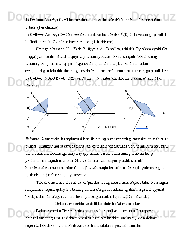 1) D=0 ⟹ Ax+By+Cz=0 ko‘rinishni oladi va bu tekislik koordinatalar boshidan 
o‘tadi. (1-a chizma)
2) C=0 ⟹  Ax+By+D=0 ko‘rinishni oladi va bu tekislik ⃗e3 (0, 0, 1) vektorga parallel 
bo‘ladi, demak, Oz o‘qqa ham parallel. (1-b chizma)
Shunga o‘xshash (2.1.7) da B=0(yoki A=0) bo‘lsa, tekislik Oy o‘qqa (yoki Ox 
o‘qqa) paralleldir. Bundan quyidagi umumiy xulosa kelib chiqadi: tekislikning 
umumiy tenglamasida qaysi o‘zgaruvchi qatnashmasa, bu tenglama bilan 
aniqlanadigan tekislik shu o‘zgaruvchi bilan bir ismli koordinatalar o‘qiga paralleldir.
3) C=D=0  ⇒  Ax+By=0, O ∈ P va P ∥ Oz  ⟹  ushbu tekislik Oz o‘qdan o‘tadi. (1-c 
chizma).
Eslatma.  Agar tekislik tenglamasi berilib, uning biror reperdagi tasvirini chizish talab
qilinsa, umumiy holda quyidagicha ish ko‘riladi: tenglamada uch noma’lum bo‘lgani 
uchun ulardan ikkitasiga ixtiyoriy qiymatlar berish bilan uning cheksiz ko‘p 
yechimlarini topish mumkin. Shu yechimlardan ixtiyoriy uchtasini olib, 
koordinatalari shu sonlardan iborat (bu uch nuqta bir to‘g’ri chiziqda yotmaydigan 
qilib olinadi) uchta nuqta  yasaymiz.
Tekislik tasvirini chizishda ko‘pincha uning koordinata o‘qlari bilan kesishgan 
nuqtalarini topish qulaydir, buning uchun o‘zgaruvchilarning ikkitasiga nol qiymat 
berib, uchinchi o‘zgaruvchini berilgan tenglamadan topiladi(D≠0 shartda)
Dekart reperida tekislikka doir ba’zi masalalar
Dekart reperi affin reperning xususiy holi bo‘lgani uchun affin reperida 
chiqarilgan tenglamalar dekart reperida ham o‘z kuchini saqlaydi, lekin dekart 
reperida tekislikka doir metrik xarakterli masalalarni yechish mumkin.