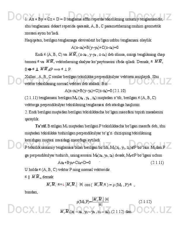 1. Ax + By + Cz + D = 0 tenglama affin reperda tekislikning umumiy tenglamasidir, 
shu tenglamani dekart reperida qarasak, A, B, C parametrlarning muhim geometrik 
xossasi ayon bo‘ladi.
Haqiqatan, berilgan tenglamaga ekvivalent bo‘lgan ushbu tenglamani olaylik:
A(x–x
0 )+B(y–y
0 )+C(z–z
0 )=0 .
Endi ⃗ n
  (A, B, C)   va 	⃗M	M	0   (x-x
0  , y-y
0  , z-z
0 ) deb olinsa, oxirgi tenglikning  chap 
tomoni 	
⃗ n
  va 	⃗M	M	0   vektorlarning skalyar ko‘paytmasini ifoda qiladi. Demak, 	⃗ n
 ⃗M	M	0  
0   ⇒  	
⃗ n
  ⊥  	⃗M	M	0 ?????? P  ⟹  	⃗ n
  ⊥  P.
Xullas , A, B, C sonlar berilgan tekislikka perpendikulyar vektorni aniqlaydi. Shu 
vektor tekislikning normal vektori deb ataladi. Biz
A(x–x
0 )+B(y–y
0 )+C(z–z
0 )=0 (2.1.10)
(2.1.11) tenglamani berilgan M
0  (x
0  , y
0  , z
0 ) nuqtadan o‘tib,  berilgan 	
⃗ n
  (A, B, C)
vektorga perpendikulyar tekislikning tenglamasi deb atashga haqlimiz.
2. Endi berilgan nuqtadan berilgan tekislikkacha bo‘lgan masofani topish masalasini 
qaraylik.
Ta’rif.  Berilgan M
1  nuqtadan berilgan P tekislikkacha bo‘lgan masofa deb, shu
nuqtadan tekislikka tushirilgan perpendikulyar to‘g’ri chiziqning tekislikning 
kesishgan nuqtasi orasidagi masofaga aytiladi.
P tekislik umumiy tenglamasi bilan berilgan bo‘lib, M
1 (x
1 , y
1 , z
1 ) ∉ P bo‘lsin. M
1 dan P
ga perpendikulyar tushirib, uning asosini M
0 (x
0 , y
0 , z
0 ) desak, M
0 ∈ P bo‘lgani uchun
Ax
0  +By
0 +Cz
0 +D=0  ` (2.1.11)
U holda 	
⃗ n
  (A, B, C)   vektor   P ning normal vektoridir.	
⃗n
  ∥  	⃗M	M	0 ,  demak:	
⃗M	0M	1∙⃗n=¿
 |⃗ M
0 M
1	|   ∙	|⃗ n|
  cos ( 	⃗M	0M	1⃗n  ) =  ρ (M
1  , P) ∙	⃗ n
  ,
bundan, 
ρ(M
1 ,P)=	
|⃗ M
0 M
1	| ∙|⃗ n|	
|⃗
n|            (2.1.12)	
⃗
M
0 M
1 (x
1  – x
0  , y
1  – y
0  , z
1  – z
0 ); (2.1.12) dan