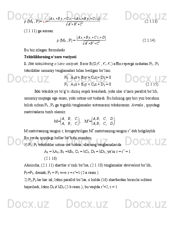 ρ (M
1  , P)=   ¿ ¿
=|Ax1+B	y1+C	z1−(Ax0+B	y0+C	z0)|	
√A2+B2+C2   (2.1.13)
(2.1.11) ga asosan
                           ρ (M
1  , P) = 	
| A x
1 + B y
1 + C z
1 + D	|	
√
A 2
+ B 2
+ C 2 (2.1.14)
Bu biz izlagan formuladir.
Tekisliklarning o‘zaro vaziyati
1.  Ikki tekislikning o‘zaro vaziyati.  Biror B(O,	
⃗ e
1  , 	⃗ e
2 ,	⃗ e
3  ) affin reperga nisbatan P
1  , P
2   
tekisliklar umumiy tenglamalari bilan berilgan bo‘lsin:
P
1  : A
1 x + B
1 y + C
1 z + D
1  = 0
P
2  : A
2 x + B
2 y + C
2 z + D
2  = 0    (2.1.15)
Ikki tekislik yo to‘g’ri chiziq orqali kesishadi, yoki ular o‘zaro parallel bo‘lib, 
umumiy nuqtaga ega emas, yoki ustma-ust tushadi. Bu holning qay biri yuz berishini 
bilish uchun P
1  , P
2  ga tegishli tenglamalar sistemasini tekshiramiz. Avvalo , quyidagi 
matritsalarni tuzib olamiz:
M=	
( A
1 B
1 C
1
A
2 B
2 C
2	) , M *
=	( A
1 B
1 C
1 D
1
A
2 B
2 C
2 D
2	)
M matritsaning rangini r, kengaytirilgan M *
 matritsaning rangini r *
 deb belgilaylik. 
Bu yerda quyidagi hollar bo‘lishi mumkin.
1) P
1 , P
2  tekisliklar ustma-ust tushsa, ularning tenglamalarida
A
1  = λA
2 , B
1  =λB
2 , C
1  = λC
2 , D
1  = λD
2 , ya’ni r = r *
 = 1
(2.1.16)
Aksincha, (2.1.11) shartlar o‘rinli bo‘lsa, (2.1.10) tenglamalar ekvivalent bo‘lib, 
P
1 =P
2 , demak, P
1  = P
2   ⇐⇒  r = r *
=1 (2-a rasm )
2) P
1 ,P
2  lar har xil, lekin parallel bo‘lsa, u holda (16) shartlardan birinchi uchtasi 
bajariladi, lekin D
1  ≠ λD
2  (2-b rasm ), bu vaqtda r *
=2, r = 1.