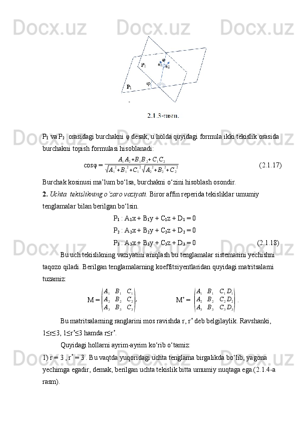 P
1  va P
2    orasidagi burchakni φ desak, u holda quyidagi formula ikki tekislik orasida 
burchakni topish formulasi hisoblanadi:
                      cosφ = A1A2+B1B2+C1C2	
√A12+B12+C12√A22+B22+C22  (2.1.17)
Burchak kosinusi ma’lum bo‘lsa, burchakni o‘zini hisoblash osondir.
2.  Uchta  tekislikning o‘zaro vaziyati.  Biror affin reperida tekisliklar umumiy 
tenglamalar bilan berilgan bo‘lsin.
P
1  : A
1 x + B
1 y + C
1 z + D
1  = 0
P
2  : A
2 x + B
2 y + C
2 z + D
2  = 0
P
3  : A
3 x + B
3 y + C
3 z + D
3  = 0  (2.1.18)
Bu uch tekislikning vaziyatini aniqlash bu tenglamalar sistemasini yechishni 
taqozo qiladi. Berilgan tenglamalarning koeffitsiyentlaridan quyidagi matritsalarni 
tuzamiz:
M = 	
(
A1	B1	C1	
A2	B2	C2	
A3	B3	C3)
, M *
 =  	
( A
1 B
1 C
1 D
1
A
2 B
2 C
2 D
2
A
3 B
3 C
3 D
3	)  .
Bu matritsalarning ranglarini mos ravishda r, r *
 deb belgilaylik. Ravshanki, 
1≤r≤3, 1≤r *
≤3 hamda r≤r *
.
Quyidagi hollarni ayrim-ayrim ko‘rib o‘tamiz:
1) r = 3 , r *
 = 3 . Bu vaqtda yuqoridagi uchta tenglama birgalikda bo‘lib, yagona 
yechimga egadir, demak, berilgan uchta tekislik bitta umumiy nuqtaga ega.(2.1.4-a 
rasm).