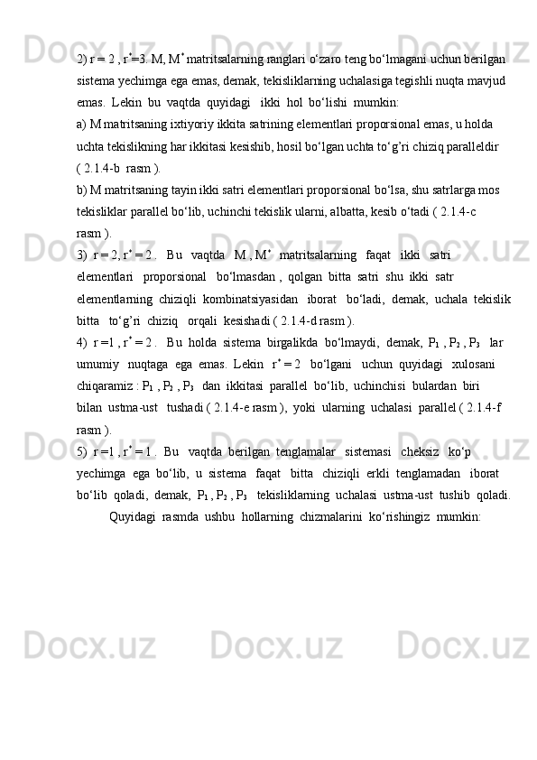 2) r = 2 , r *
=3. M, M *
 matritsalarning ranglari o‘zaro teng bo‘lmagani uchun berilgan 
sistema yechimga ega emas, demak, tekisliklarning uchalasiga tegishli nuqta mavjud 
emas.  Lekin  bu  vaqtda  quyidagi   ikki  hol  bo‘lishi  mumkin:
a) M matritsaning ixtiyoriy ikkita satrining elementlari proporsional emas, u holda 
uchta tekislikning har ikkitasi kesishib, hosil bo‘lgan uchta to‘g’ri chiziq paralleldir 
( 2.1.4-b  rasm ).
b) M matritsaning tayin ikki satri elementlari proporsional bo‘lsa, shu satrlarga mos 
tekisliklar parallel bo‘lib, uchinchi tekislik ularni, albatta, kesib o‘tadi ( 2.1.4-c  
rasm ).
3)  r = 2, r *
 = 2 .   Bu   vaqtda   M , M *
   matritsalarning   faqat   ikki   satri  
elementlari   proporsional   bo‘lmasdan ,  qolgan  bitta  satri  shu  ikki  satr  
elementlarning  chiziqli  kombinatsiyasidan   iborat   bo‘ladi,  demak,  uchala  tekislik
bitta   to‘g’ri  chiziq   orqali  kesishadi ( 2.1.4-d rasm ).
4)  r =1 , r *
 = 2 .   Bu  holda  sistema  birgalikda  bo‘lmaydi,  demak,  P
1  , P
2  , P
3    lar  
umumiy   nuqtaga  ega  emas.  Lekin   r *
 = 2   bo‘lgani   uchun  quyidagi   xulosani 
chiqaramiz : P
1  , P
2  , P
3    dan  ikkitasi  parallel  bo‘lib,  uchinchisi  bulardan  biri  
bilan  ustma-ust   tushadi ( 2.1.4-e rasm ),  yoki  ularning  uchalasi  parallel ( 2.1.4-f  
rasm ).
5)  r =1 , r *
 = 1 .  Bu   vaqtda  berilgan  tenglamalar   sistemasi   cheksiz   ko‘p  
yechimga  ega  bo‘lib,  u  sistema   faqat   bitta   chiziqli  erkli  tenglamadan   iborat  
bo‘lib  qoladi,  demak,  P
1  , P
2  , P
3    tekisliklarning  uchalasi  ustma-ust  tushib  qoladi.
Quyidagi  rasmda  ushbu  hollarning  chizmalarini  ko‘rishingiz  mumkin:
