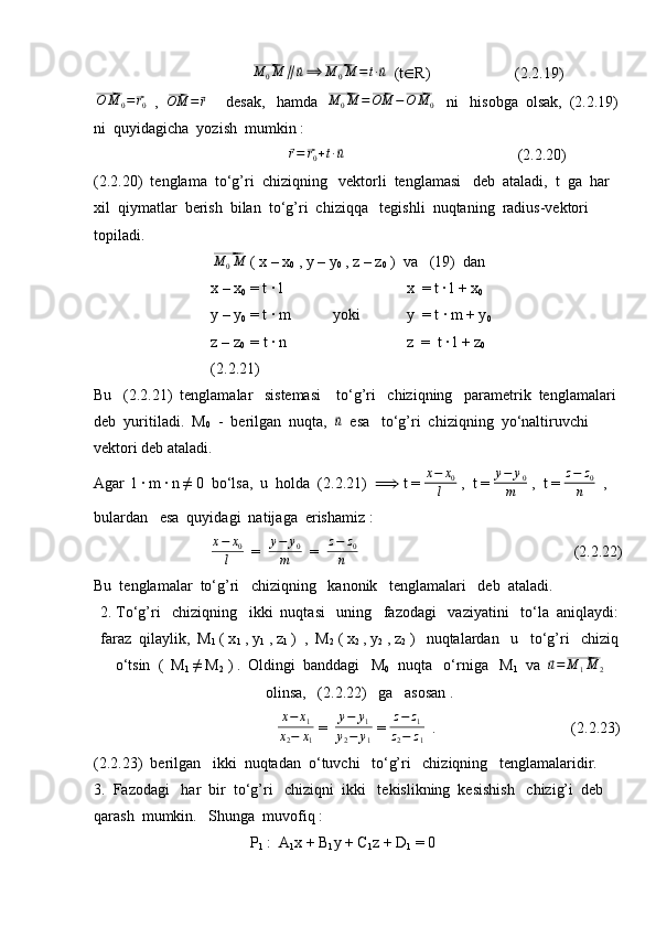⃗M	0M	∥⃗u⟹	⃗M	0M	=t∙⃗u  (t ∈ R)                      (2.2.19)	
⃗
O M
0 =	⃗ r
0   ,  	⃗OM	=	⃗r      desak,   hamda  	⃗ M
0 M =	⃗ OM −	⃗ O M
0    ni   hisobga  olsak,  (2.2.19) 
ni  quyidagicha  yozish  mumkin :	
⃗
r =	⃗ r
0 + t ∙	⃗ u
                                             (2.2.20)
(2.2.20)  tenglama  to‘g’ri  chiziqning   vektorli  tenglamasi   deb  ataladi,  t  ga  har  
xil  qiymatlar  berish  bilan  to‘g’ri  chiziqqa   tegishli  nuqtaning  radius-vektori  
topiladi.	
⃗M	0M
 ( x – x
0  , y – y
0  , z – z
0  )  va   (19)  dan
x – x
0  = t ∙ l                                 x  = t ∙ l + x
0
y – y
0  = t ∙ m           yoki            y  = t ∙ m + y
0
z – z
0   = t ∙ n                               z  =  t ∙ l + z
0                             
(2.2.21)
Bu   (2.2.21)  tenglamalar   sistemasi    to‘g’ri   chiziqning   parametrik  tenglamalari  
deb  yuritiladi.  M
0   -  berilgan  nuqta,  	
⃗u   esa   to‘g’ri  chiziqning  yo‘naltiruvchi  
vektori deb ataladi.
Agar  l ∙ m ∙ n ≠ 0  bo‘lsa,  u  holda  (2.2.21)   ⟹   t =  x − x
0
l  ,  t =  y − y
0
m  ,  t =  z − z
0
n   , 
bulardan   esa  quyidagi  natijaga  erishamiz :
x − x
0
l   =  	
y−	y0	
m   =  	
z−	z0	
n                                        (2.2.22)
Bu  tenglamalar  to‘g’ri   chiziqning   kanonik   tenglamalari   deb  ataladi.
2. To‘g’ri   chiziqning   ikki  nuqtasi   uning   fazodagi   vaziyatini   to‘la  aniqlaydi:
faraz  qilaylik,  M
1  ( x
1  , y
1  , z
1  )  ,  M
2  ( x
2  , y
2  , z
2  )   nuqtalardan   u   to‘g’ri   chiziq
o‘tsin  (  M
1  ≠ M
2  ) .  Oldingi  banddagi   M
0    nuqta   o‘rniga   M
1   va  	
⃗u=⃗M	1M	2
olinsa,   (2.2.22)   ga   asosan . 
                          	
x−	x1	
x2−	x1  =  	
y−	y1	
y2−	y1  = 	
z−	z1	
z2−	z1   .                                   (2.2.23)
(2.2.23)  berilgan   ikki  nuqtadan  o‘tuvchi   to‘g’ri   chiziqning   tenglamalaridir.
3.  Fazodagi   har  bir  to‘g’ri   chiziqni  ikki   tekislikning  kesishish   chizig’i  deb  
qarash  mumkin.   Shunga  muvofiq :
P
1  :  A
1 x + B
1 y + C
1 z + D
1  = 0 