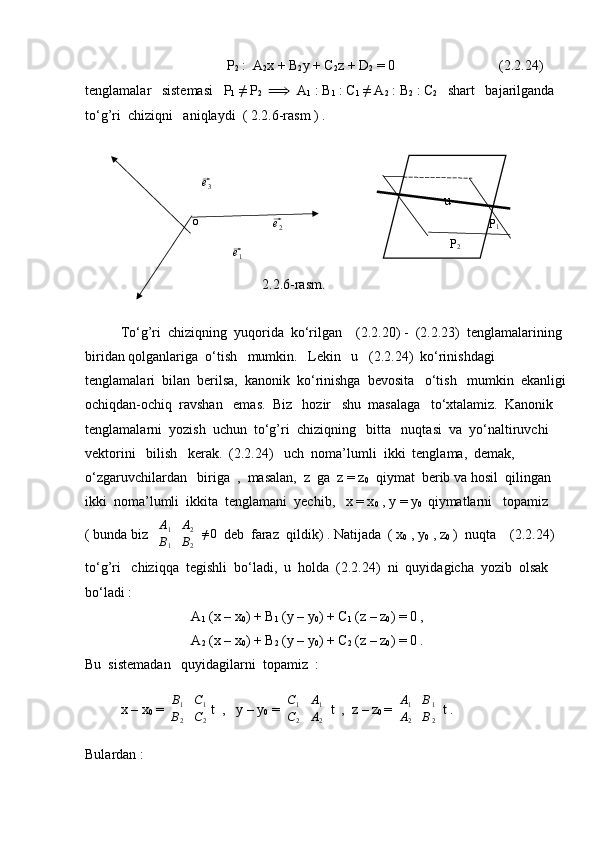 P
2  :  A
2 x + B
2 y + C
2 z + D
2  = 0         (2.2.24)
tenglamalar   sistemasi   P
1  ≠ P
2    ⟹   A
1  : B
1  : C
1  ≠ A
2  : B
2  : C
2    shart   bajarilganda  
to‘g’ri  chiziqni   aniqlaydi  ( 2.2.6-rasm ) .
2.2.6-rasm.
To‘g’ri  chiziqning  yuqorida  ko‘rilgan    (2.2.20) -  (2.2.23)  tenglamalarining 
biridan qolganlariga  o‘tish   mumkin.   Lekin   u   (2.2.24)  ko‘rinishdagi   
tenglamalari  bilan  berilsa,  kanonik  ko‘rinishga  bevosita   o‘tish   mumkin  ekanligi
ochiqdan-ochiq  ravshan   emas.  Biz   hozir   shu  masalaga   to‘xtalamiz.  Kanonik  
tenglamalarni  yozish  uchun  to‘g’ri  chiziqning   bitta   nuqtasi  va  yo‘naltiruvchi   
vektorini   bilish   kerak.  (2.2.24)   uch  noma’lumli  ikki  tenglama,  demak,   
o‘zgaruvchilardan   biriga  ,  masalan,  z  ga  z = z
0   qiymat  berib va hosil  qilingan   
ikki  noma’lumli  ikkita  tenglamani  yechib,   x = x
0  , y = y
0   qiymatlarni   topamiz 
( bunda biz  | A
1 A
2
B
1 B
2	|  ≠0   deb  faraz  qildik) . Natijada  ( x
0  , y
0  , z
0  )  nuqta    (2.2.24)  
to‘g’ri   chiziqqa  tegishli  bo‘ladi,  u  holda  (2.2.24)  ni  quyidagicha  yozib  olsak  
bo‘ladi :
A
1  (x – x
0 ) + B
1  (y – y
0 ) + C
1  (z – z
0 ) = 0 ,
A
2  (x – x
0 ) + B
2  (y – y
0 ) + C
2  (z – z
0 ) = 0 .
Bu  sistemadan   quyidagilarni  topamiz  :
x – x
0  = 	
| B
1 C
1
B
2 C
2	| t  ,   y – y
0  = 	| C
1 A
1
C
2 A
2	|  t  ,  z – z
0  = 	| A
1 B
1
A
2 B
2	|  t .
Bulardan : o	
⃗e2	
⃗e3	
⃗
e
1 P
1
P
2u 