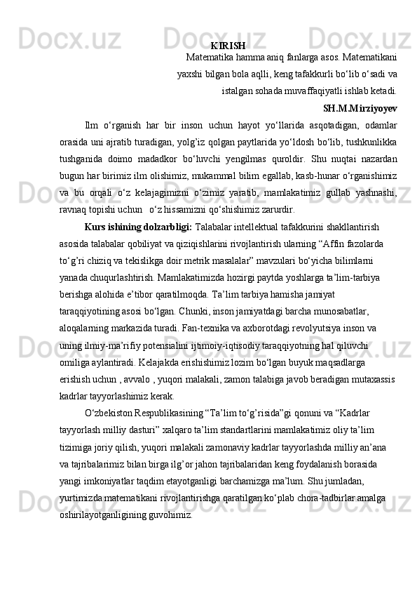 KIRISH
Matematika hamma aniq fanlarga asos. Matematikani
yaxshi bilgan bola aqlli, keng tafakkurli bo‘lib o‘sadi va
istalgan sohada muvaffaqiyatli ishlab ketadi.
SH.M.Mirziyoyev
Ilm   o‘rganish   har   bir   inson   uchun   hayot   yo‘llarida   asqotadigan,   odamlar
orasida uni ajratib turadigan, yolg’iz qolgan paytlarida yo‘ldosh bo‘lib, tushkunlikka
tushganida   doimo   madadkor   bo‘luvchi   yengilmas   quroldir.   Shu   nuqtai   nazardan
bugun har birimiz ilm olishimiz, mukammal bilim egallab, kasb-hunar o‘rganishimiz
va   bu   orqali   o‘z   kelajagimizni   o‘zimiz   yaratib,   mamlakatimiz   gullab   yashnashi,
ravnaq topishi uchun   o‘z hissamizni qo‘shishimiz zarurdir.
Kurs ishining dolzarbligi:  Talabalar intellektual tafakkurini shakllantirish 
asosida talabalar qobiliyat va qiziqishlarini rivojlantirish ularning “Affin fazolarda 
to‘g’ri chiziq va tekislikga doir metrik masalalar” mavzulari bo‘yicha bilimlarni 
yanada chuqurlashtirish. Mamlakatimizda hozirgi paytda yoshlarga ta’lim-tarbiya 
berishga alohida e’tibor qaratilmoqda. Ta’lim tarbiya hamisha jamiyat 
taraqqiyotining asosi bo‘lgan. Chunki, inson jamiyatdagi barcha munosabatlar, 
aloqalarning markazida turadi. Fan-texnika va axborotdagi revolyutsiya inson va 
uning ilmiy-ma’rifiy potensialini ijtimoiy-iqtisodiy taraqqiyotning hal qiluvchi 
omiliga aylantiradi. Kelajakda erishishimiz lozim bo‘lgan buyuk maqsadlarga 
erishish uchun , avvalo , yuqori malakali, zamon talabiga javob beradigan mutaxassis 
kadrlar tayyorlashimiz kerak.
O‘zbekiston Respublikasining “Ta’lim to‘g’risida”gi qonuni va “Kadrlar 
tayyorlash milliy dasturi” xalqaro ta’lim standartlarini mamlakatimiz oliy ta’lim 
tizimiga joriy qilish, yuqori malakali zamonaviy kadrlar tayyorlashda milliy an’ana 
va tajribalarimiz bilan birga ilg’or jahon tajribalaridan keng foydalanish borasida 
yangi imkoniyatlar taqdim etayotganligi barchamizga ma’lum. Shu jumladan, 
yurtimizda matematikani rivojlantirishga qaratilgan ko‘plab chora-tadbirlar amalga 
oshirilayotganligining guvohimiz.