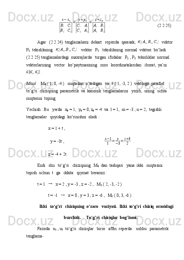 x−	x0	
|
B1	C1	
B2	C2|
=	y−	y0	
|
C1	A1	
C2	A2|
=	z−	z0	
|
A1	B1	
A2	B2|   .                           (2.2.25)
Agar   (2.2.24)  tenglamalarni  dekart   reperida  qarasak,  	
⃗n1(A1,B1,C1)    vektor  
P
1   tekislikning   	
⃗n2(A2,B2,C2)     vektor   P
2    tekislikning  normal  vektori  bo‘ladi. 
(2.2.25) tenglamalardagi  maxrajlarda   turgan  ifodalar   P
1  , P
2   tekisliklar  normal   
vektorlarining   vector   ko‘paytmasining   mos   koordinatalaridan   iborat,  ya’ni	
⃗u[⃗n1,⃗n2]
 .
Misol :   M
0  ( 1, 0, -4 )   nuqtadan  o‘tadigan   va  	
⃗u  ( 1, -3, 2 )  vektorga  parallel  
to‘g’ri  chiziqning  parametrik  va  kanonik  tenglamalarini   yozib,  uning   uchta  
nuqtasini  toping.
Yechish : Bu   yerda   x
0  = 1,  y
0  = 0, z
0  = -4  va  l = 1,  m = -3 , n = 2;  tegishli  
tenglamalar   quyidagi  ko‘rinishni  oladi :
x = 1 + t ,
y = -3t ,                                      x − 1
1 = y
− 3 = z + 4
2   .
z = -4 + 2t .
Endi   shu   to‘g’ri   chiziqning   M
0   dan  tashqari   yana  ikki   nuqtasini  
topish  uchun  t   ga   ikkita   qiymat  beramiz :
t = 1   	
→    x = 2 , y = -3 , z = -2 ,   M
1  ( 2, -3, -2 )
t = -1   	
→    x = 0 , y = 3 , z = -6 ,   M
1  ( 0, 3, -6 ) .
Ikki   to‘g’ri   chiziqning  o‘zaro   vaziyati.  Ikki  to‘g’ri  chiziq  orasidagi
burchak.     To‘g’ri  chiziqlar  bog’lami.
Fazoda   u
1  , u
2   to‘g’ri  chiziqlar   biror   affin  reperda    ushbu   parametrik   
tenglama- 