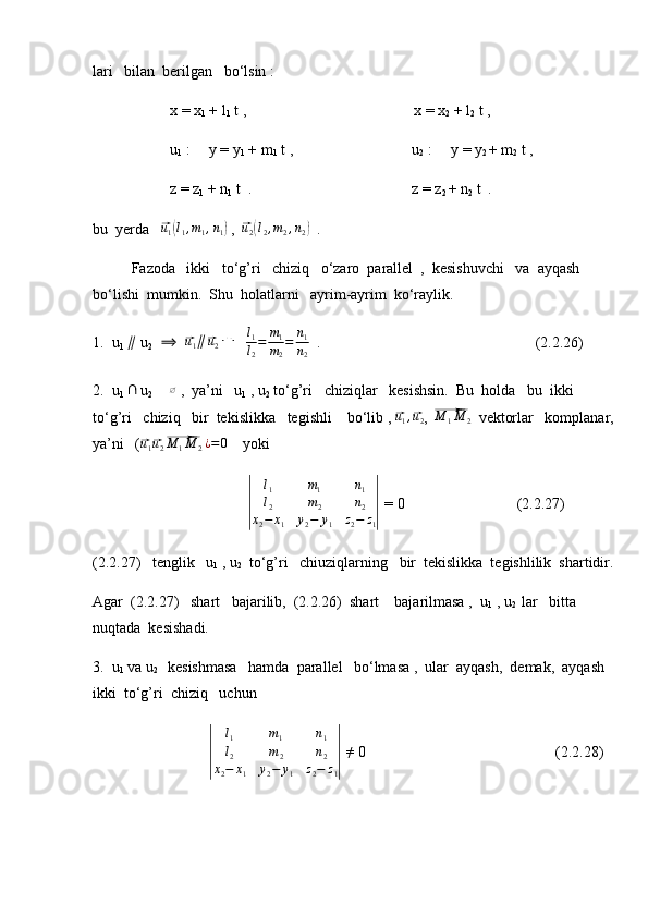 lari   bilan  berilgan   bo‘lsin :
x = x
1  + l
1  t ,                                            x = x
2  + l
2  t ,
u
1  :     y = y
1  + m
1  t ,                               u
2   :     y = y
2  + m
2  t ,
z = z
1  + n
1  t  .                                          z = z
2  + n
2  t  .
bu  yerda   ⃗ u
1	( l
1 , m
1 , n
1	)  ,  	⃗ u
2	( l
2 , m
2 , n
2	)   .
Fazoda   ikki   to‘g’ri   chiziq   o‘zaro  parallel  ,  kesishuvchi   va  ayqash  
bo‘lishi  mumkin.  Shu  holatlarni   ayrim-ayrim  ko‘raylik.
1.  u
1   ∥
 u
2    	
⟹   	⃗ u
1 ∥	⃗ u
2 ⇔
   	l1
l2
=	m1
m2
=	n1
n2   .                             (2.2.26)
2.  u
1  	
∩  u
2  	≠  	∅  ,  ya’ni   u
1  , u
2  to‘g’ri   chiziqlar   kesishsin.  Bu  holda   bu  ikki  
to‘g’ri   chiziq   bir  tekislikka   tegishli    bo‘lib , 	
⃗ u
1 ,	⃗ u
2 , 	⃗M	1M	2   vektorlar   komplanar,
ya’ni   (	
⃗u1⃗u2⃗M	1M	2¿=0     yoki	
|
l
1 m
1 n
1
l
2 m
2 n
2
x
2 − x
1 y
2 − y
1 z
2 − z
1	|  = 0  (2.2.27)
(2.2.27)   tenglik   u
1  , u
2   to‘g’ri   chiuziqlarning   bir  tekislikka  tegishlilik  shartidir.
Agar  (2.2.27)   shart   bajarilib,  (2.2.26)  shart    bajarilmasa ,  u
1  , u
2   lar   bitta  
nuqtada  kesishadi.
3.  u
1  va u
2    kesishmasa   hamda  parallel   bo‘lmasa ,  ular  ayqash,  demak,  ayqash  
ikki  to‘g’ri  chiziq   uchun	
|	
l1	m1	n1	
l2	m2	n2	
x2−	x1	y2−	y1	z2−	z1|
 
≠  0  (2.2.28) 
