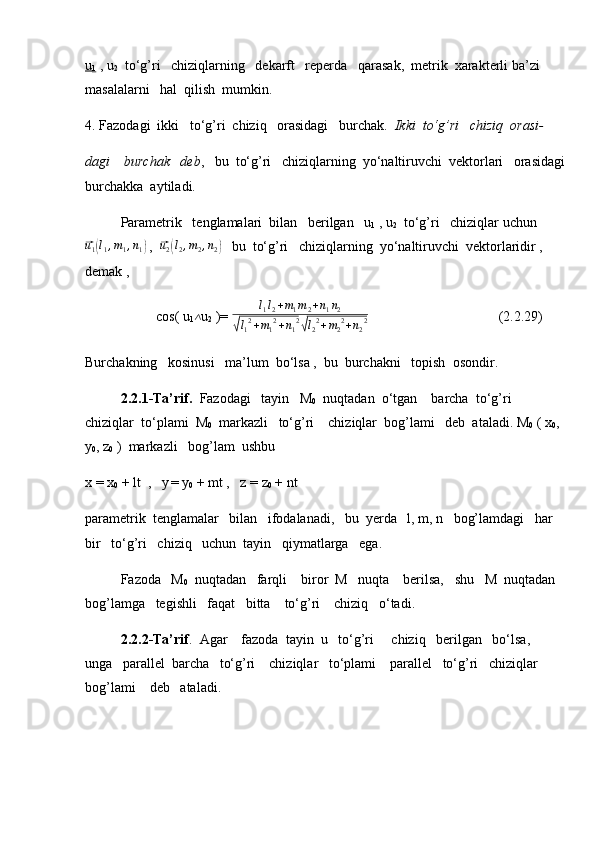 u
1  , u
2   to‘g’ri   chiziqlarning   dekarft   reperda   qarasak,  metrik  xarakterli ba’zi  
masalalarni   hal  qilish  mumkin.
4. Fazodagi  ikki   to‘g’ri  chiziq   orasidagi   burchak.   Ikki  to‘g’ri   chiziq  orasi-
dagi    burchak   deb ,   bu  to‘g’ri   chiziqlarning  yo‘naltiruvchi  vektorlari   orasidagi
burchakka  aytiladi.
Parametrik   tenglamalari  bilan   berilgan   u
1  , u
2   to‘g’ri   chiziqlar uchun⃗
u
1	( l
1 , m
1 , n
1	)  ,  	⃗ u
2	( l
2 , m
2 , n
2	)    bu  to‘g’ri   chiziqlarning  yo‘naltiruvchi  vektorlaridir , 
demak ,
cos( u
1	
∧ u
2  )=  l
1 l
2 + m
1 m
2 + n
1 n
2	
√
l
1 2
+ m
1 2
+ n
1 2	√
l
2 2
+ m
2 2
+ n
2 2                             (2.2.29)
Burchakning   kosinusi   ma’lum  bo‘lsa ,  bu  burchakni   topish  osondir.
2.2.1-Ta’rif.   Fazodagi   tayin   M
0   nuqtadan  o‘tgan    barcha  to‘g’ri  
chiziqlar  to‘plami  M
0   markazli   to‘g’ri    chiziqlar  bog’lami   deb  ataladi. M
0  ( x
0 , 
y
0 , z
0  )  markazli   bog’lam  ushbu
x = x
0  + lt  ,   y
  = y
0  + mt ,   z = z
0  + nt
parametrik  tenglamalar   bilan   ifodalanadi,   bu  yerda   l, m, n   bog’lamdagi   har   
bir   to‘g’ri   chiziq   uchun  tayin   qiymatlarga   ega.
Fazoda   M
0   nuqtadan   farqli    biror  M   nuqta    berilsa,   shu   M  nuqtadan  
bog’lamga   tegishli   faqat   bitta    to‘g’ri    chiziq   o‘tadi.
2.2.2-Ta’rif .  Agar    fazoda  tayin  u   to‘g’ri     chiziq   berilgan   bo‘lsa,   
unga   parallel  barcha   to‘g’ri    chiziqlar   to‘plami    parallel   to‘g’ri   chiziqlar   
bog’lami    deb   ataladi.