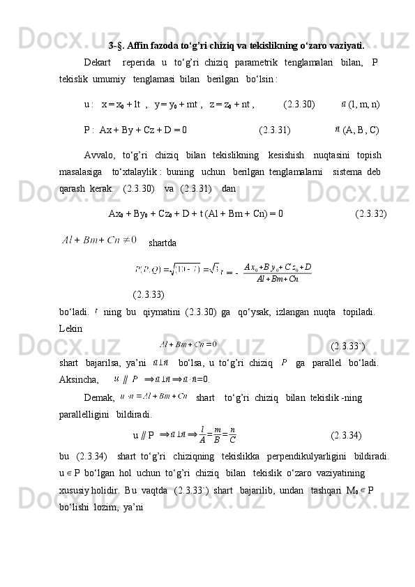 3-§. Affin fazoda to‘g’ri chiziq va tekislikning o‘zaro vaziyati.
Dekart     reperida   u   to‘g’ri  chiziq   parametrik   tenglamalari   bilan,    P   
tekislik  umumiy   tenglamasi  bilan   berilgan   bo‘lsin :
u :    x = x
0  + lt  ,   y
  = y
0  + mt ,   z = z
0  + nt ,     (2.3.30)           ⃗ u
 (l, m, n)
P :  Ax + By + Cz + D = 0   (2.3.31)   
⃗n  (A, B, C)
Avvalo,   to‘g’ri   chiziq   bilan   tekislikning    kesishish    nuqtasini   topish  
masalasiga    to‘xtalaylik :  buning   uchun   berilgan  tenglamalarni    sistema  deb  
qarash  kerak.    (2.3.30)    va   (2.3.31)    dan
Ax
0  + By
0  + Cz
0  + D + t (Al + Bm + Cn) = 0 (2.3.32)
     shartda
 = -   A x
0 + B y
0 + C z
0 + D
Al + Bm + Cn            
(2.3.33)
bo‘ladi.     ning  bu   qiymatini  (2.3.30)  ga   qo‘ysak,  izlangan  nuqta   topiladi.  
Lekin
        (2.3.33`)
shart   bajarilsa,  ya’ni   	
⃗u⊥⃗n     bo‘lsa,  u  to‘g’ri  chiziq       ga   parallel   bo‘ladi. 
Aksincha,         ∥
     ⟹	
⃗ u ⊥	⃗ n ⟹	⃗ u ∙	⃗ n = 0
.
Demak,      shart    to‘g’ri  chiziq   bilan  tekislik -ning   
parallelligini   bildiradi.
u  ∥
 P   ⟹	
⃗ u ⊥	⃗ n ⟹ l
A = m
B = n
C   (2.3.34)
bu   (2.3.34)    shart  to‘g’ri   chiziqning   tekislikka   perpendikulyarligini   bildiradi.
u  ∈
 P  bo‘lgan  hol  uchun  to‘g’ri  chiziq   bilan   tekislik  o‘zaro  vaziyatining  
xususiy holidir.  Bu  vaqtda   (2.3.33`)  shart   bajarilib,  undan   tashqari  M
0  	
∈  P   
bo‘lishi  lozim,  ya’ni 