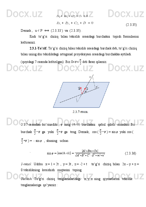 (2.3.35)
Demak ,   u  ⊂
 P   ⟺
  (2.3.33`)  va  (2.3.35) .
Endi   to‘g’ri   chiziq   bilan  tekislik   orasidagi  burchakni   topish  formulasini
keltiramiz.
2.3.1-Ta’rif.  To‘g’ri chiziq bilan tekislik orasidagi burchak deb, to‘g’ri chiziq 
bilan uning shu tekislikdagi ortogonal proyeksiyasi orasidagi burchakka aytiladi.
(quyidagi 7-rasmda keltirilgan). Biz 0 ≤ φ ≤ π
2  deb faraz qilamiz.
2.3.7-rasmdan  ko‘rinadiki ,   φ
  ning   (⃗ n ∧	⃗ u )
  burchakni   qabul  qilish   mumkin. Bu 
burchak   π
2 − φ
  ga   yoki   	
π
2+φ   ga   teng.  Demak,   cos (  π
2 − φ
 ) = sin 	φ   yoki cos (
π
2 + φ
 ) =  - sin  φ
  ,  shuning   uchun
` sin 	
φ  = 	|cos	(⃗n∧⃗u)|  = 	|Al	+Bm	+Cn	|	
√A2+B2+C2∙√l2+m2+n2    (2.3.36)
1-misol .  Ushbu   x = 1 + 2t  ,  y = 3t ,  z = -2 + t     to‘g’ri   chiziq  bilan   2x – y + z =
0 tekislikning   kesishish   nuqtasini   toping.
Yechish .  To‘g’ri   chiziq   tenglamalaridagi    x, y, z  ning   qiymatlarini   tekislik   
tenglamalariga  qo‘yamiz :