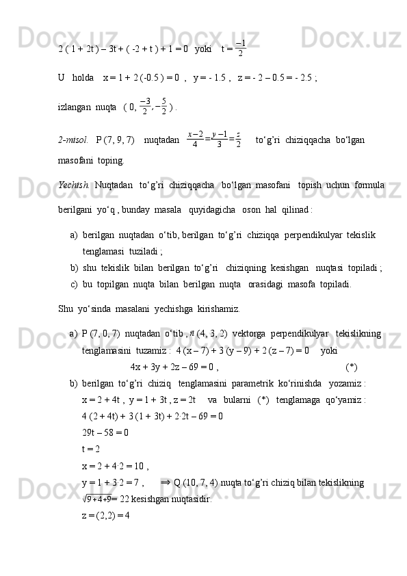 2 ( 1 + 2t ) – 3t + ( -2 + t ) + 1 = 0   yoki    t = −1
2
U   holda    x = 1 + 2 (-0.5 ) = 0  ,   y = - 1.5 ,   z = - 2 – 0.5 = - 2.5 ;
izlangan  nuqta   ( 0,  − 3
2 , − 5
2  ) .
2-misol.    P (7, 9, 7)    nuqtadan   	
x−	2
4	=	y−1
3	=	z
2       to‘g’ri  chiziqqacha  bo‘lgan  
masofani  toping.
Yechish.   Nuqtadan   to‘g’ri  chiziqqacha   bo‘lgan  masofani   topish  uchun  formula
berilgani  yo‘q , bunday  masala   quyidagicha   oson  hal  qilinad :
a) berilgan  nuqtadan  o‘tib, berilgan  to‘g’ri  chiziqqa  perpendikulyar  tekislik 
tenglamasi  tuziladi ;
b) shu  tekislik  bilan  berilgan  to‘g’ri   chiziqning  kesishgan   nuqtasi  topiladi ;
c) bu  topilgan  nuqta  bilan  berilgan  nuqta   orasidagi  masofa  topiladi.
Shu  yo‘sinda  masalani  yechishga  kirishamiz.
a) P (7, 0, 7)  nuqtadan  o‘tib , 	
⃗n  (4, 3, 2)  vektorga  perpendikulyar   tekislikning  
tenglamasini  tuzamiz :  4 (x – 7) + 3 (y – 9) + 2 (z – 7) = 0     yoki
4x + 3y + 2z – 69 = 0 ,                                          (*)
b) berilgan  to‘g’ri  chiziq   tenglamasini  parametrik  ko‘rinishda   yozamiz :
x = 2 + 4t ,  y = 1 + 3t , z = 2t     va   bularni   (*)   tenglamaga  qo‘yamiz :
4 (2 + 4t) + 3 (1 + 3t) + 2 ∙
2t – 69 = 0
29t – 58 = 0
t = 2
x = 2 + 4	
∙ 2 = 10 ,
y = 1 + 3 ∙
2 = 7 ,       	
⟹  Q (10, 7, 4) nuqta to‘g’ri chiziq bilan tekislikning	
√9+4+9
= 22 kesishgan nuqtasidir.
z = (2,2) = 4