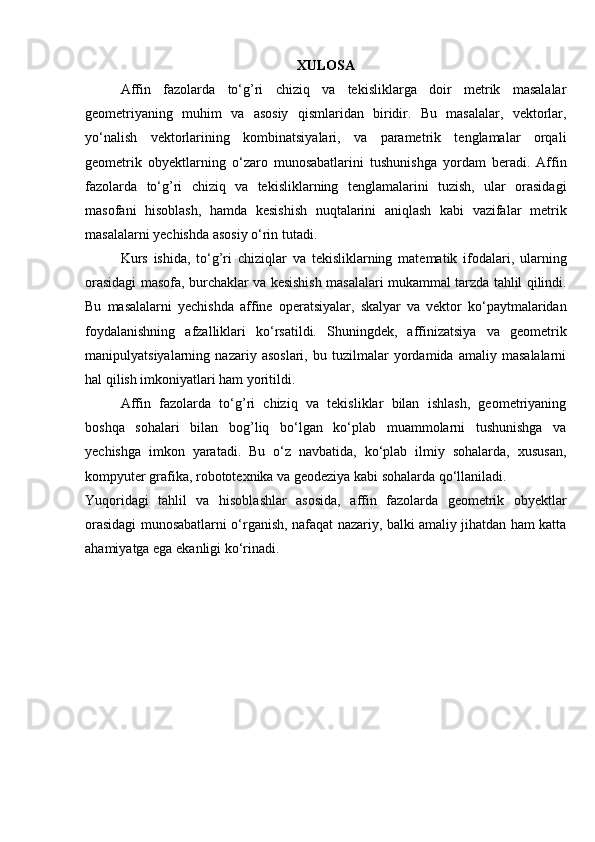 XULOSA
Affin   fazolarda   to‘g’ri   chiziq   va   tekisliklarga   doir   metrik   masalalar
geometriyaning   muhim   va   asosiy   qismlaridan   biridir.   Bu   masalalar,   vektorlar,
yo‘nalish   vektorlarining   kombinatsiyalari,   va   parametrik   tenglamalar   orqali
geometrik   obyektlarning   o‘zaro   munosabatlarini   tushunishga   yordam   beradi.   Affin
fazolarda   to‘g’ri   chiziq   va   tekisliklarning   tenglamalarini   tuzish,   ular   orasidagi
masofani   hisoblash,   hamda   kesishish   nuqtalarini   aniqlash   kabi   vazifalar   metrik
masalalarni yechishda asosiy o‘rin tutadi.
Kurs   ishida,   to‘g’ri   chiziqlar   va   tekisliklarning   matematik   ifodalari,   ularning
orasidagi masofa, burchaklar va kesishish masalalari mukammal tarzda tahlil qilindi.
Bu   masalalarni   yechishda   affine   operatsiyalar,   skalyar   va   vektor   ko‘paytmalaridan
foydalanishning   afzalliklari   ko‘rsatildi.   Shuningdek,   affinizatsiya   va   geometrik
manipulyatsiyalarning   nazariy   asoslari,   bu   tuzilmalar   yordamida   amaliy   masalalarni
hal qilish imkoniyatlari ham yoritildi.
Affin   fazolarda   to‘g’ri   chiziq   va   tekisliklar   bilan   ishlash,   geometriyaning
boshqa   sohalari   bilan   bog’liq   bo‘lgan   ko‘plab   muammolarni   tushunishga   va
yechishga   imkon   yaratadi.   Bu   o‘z   navbatida,   ko‘plab   ilmiy   sohalarda,   xususan,
kompyuter grafika, robototexnika va geodeziya kabi sohalarda qo‘llaniladi.
Yuqoridagi   tahlil   va   hisoblashlar   asosida,   affin   fazolarda   geometrik   obyektlar
orasidagi munosabatlarni o‘rganish, nafaqat nazariy, balki amaliy jihatdan ham katta
ahamiyatga ega ekanligi ko‘rinadi.