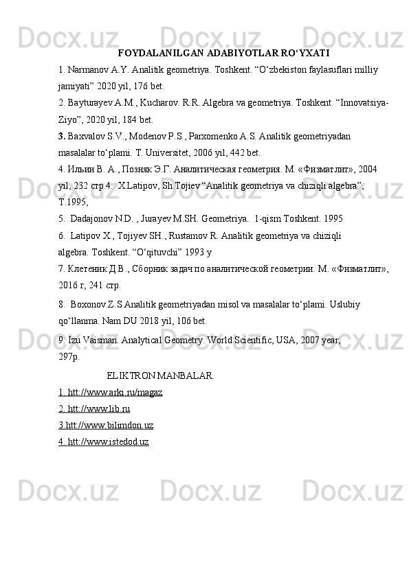 FOYDALANILGAN ADABIYOTLAR RO‘YXATI
1.  Narmanov A.Y. Analitik geometriya. Toshkent . “O‘zbekiston faylasuflari milliy 
jamiyati”  2020 yil , 176 bet.
2. Bayturayev A.M., Kucharov. R.R. Algebra va geometriya. Toshkent. “Innovatsiya-
Ziyo”, 2020 yil, 184 bet.
3 .  Baxvalov S.V., Modenov P.S., Parxomenko A.S. Analitik geometriyadan
masalalar to‘plami. T. Universitet, 2006 yil, 442 bet.
4. Ильин В. А., Позняк Э.Г. Аналитическая геометрия. М. «Физматлит», 2004 
yil , 232 стр. 4.   X.Latipov, Sh.Tojiеv “Analitik gеomеtriya va chiziqli algеbra”, 
T.1995 ,
5.  Dadajonov N.D. , Jurayev M.SH. Geometriya.  1-qism Toshkent. 1995
6.  Latipov X., Tojiyev SH., Rustamov R. Analitik geometriya va chiziqli
algebra.  Toshkent . “ O ‘ qituvchi ” 1993  y
7. Клетеник Д.В., Сборник задач по аналитической геометрии.  М . « Физматлит »,
2016  г , 241  стр .
8 .  Boxonov.Z.S Analitik geometriyadan misol va masalalar to‘plami.  Uslubiy
qo‘llanma. Nam DU 2018 yil, 106 bet.
9. Izu Vaisman .  Analytical Geometry. World Scientific, USA, 2007 year, 
297 p.
ELIKTRON MANBALAR.
1. htt://www.arki.ru/magaz
2. htt://www.lib.ru
3.htt://www.bilimdon.uz
4. htt://www.istedod.uz 