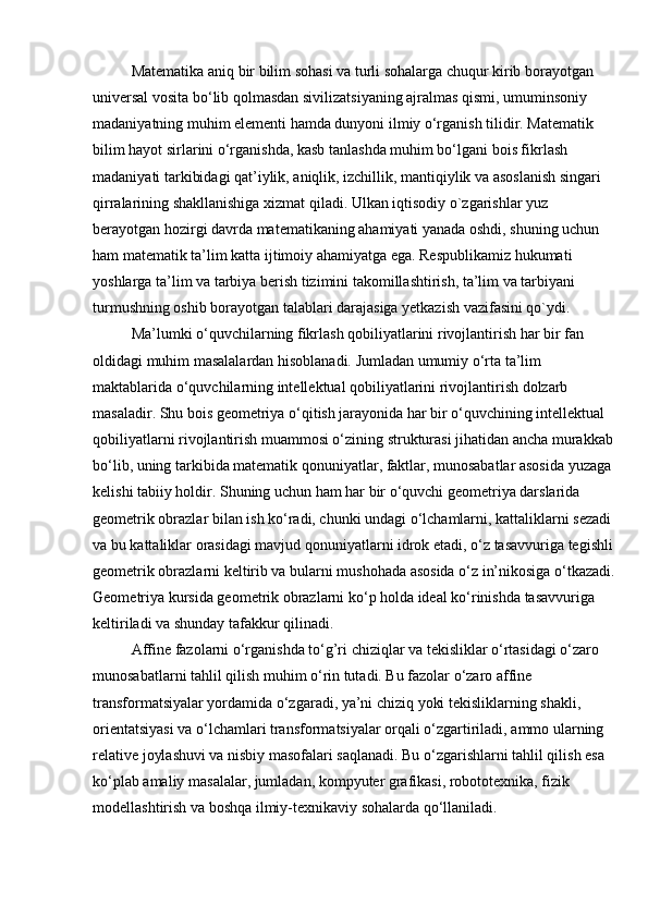 Matematika aniq bir bilim sohasi va turli sohalarga chuqur kirib borayotgan 
universal vosita bo‘lib qolmasdan sivilizatsiyaning ajralmas qismi, umuminsoniy 
madaniyatning muhim elementi hamda dunyoni ilmiy o‘rganish tilidir. Matematik 
bilim hayot sirlarini o‘rganishda, kasb tanlashda muhim bo‘lgani bois fikrlash 
madaniyati tarkibidagi qat’iylik, aniqlik, izchillik, mantiqiylik va asoslanish singari 
qirralarining shakllanishiga xizmat qiladi. Ulkan iqtisodiy o`zgarishlar yuz 
bеrayotgan hozirgi davrda matеmatikaning ahamiyati yanada oshdi, shuning uchun 
ham matеmatik ta’lim katta ijtimoiy ahamiyatga ega. Rеspublikamiz hukumati 
yoshlarga ta’lim va tarbiya bеrish tizimini takomillashtirish, ta’lim va tarbiyani 
turmushning oshib borayotgan talablari darajasiga yеtkazish vazifasini qo`ydi.
Ma’lumki o‘quvchilarning fikrlash qobiliyatlarini rivojlantirish har bir fan 
oldidagi muhim masalalardan hisoblanadi. Jumladan umumiy o‘rta ta’lim 
maktablarida o‘quvchilarning intellektual qobiliyatlarini rivojlantirish dolzarb 
masaladir. Shu bois geometriya o‘qitish jarayonida har bir o‘quvchining intellektual 
qobiliyatlarni rivojlantirish muammosi o‘zining strukturasi jihatidan ancha murakkab 
bo‘lib, uning tarkibida matematik qonuniyatlar, faktlar, munosabatlar asosida yuzaga 
kelishi tabiiy holdir. Shuning uchun ham har bir o‘quvchi geometriya darslarida 
geometrik obrazlar bilan ish ko‘radi, chunki undagi o‘lchamlarni, kattaliklarni sezadi 
va bu kattaliklar orasidagi mavjud qonuniyatlarni idrok etadi, o‘z tasavvuriga tegishli 
geometrik obrazlarni keltirib va bularni mushohada asosida o‘z in’nikosiga o‘tkazadi.
Geometriya kursida geometrik obrazlarni ko‘p holda ideal ko‘rinishda tasavvuriga 
keltiriladi va shunday tafakkur qilinadi.
Affine fazolarni o‘rganishda to‘g’ri chiziqlar va tekisliklar o‘rtasidagi o‘zaro 
munosabatlarni tahlil qilish muhim o‘rin tutadi. Bu fazolar o‘zaro affine 
transformatsiyalar yordamida o‘zgaradi, ya’ni chiziq yoki tekisliklarning shakli, 
orientatsiyasi va o‘lchamlari transformatsiyalar orqali o‘zgartiriladi, ammo ularning 
relative joylashuvi va nisbiy masofalari saqlanadi. Bu o‘zgarishlarni tahlil qilish esa 
ko‘plab amaliy masalalar, jumladan, kompyuter grafikasi, robototexnika, fizik 
modellashtirish va boshqa ilmiy-texnikaviy sohalarda qo‘llaniladi.