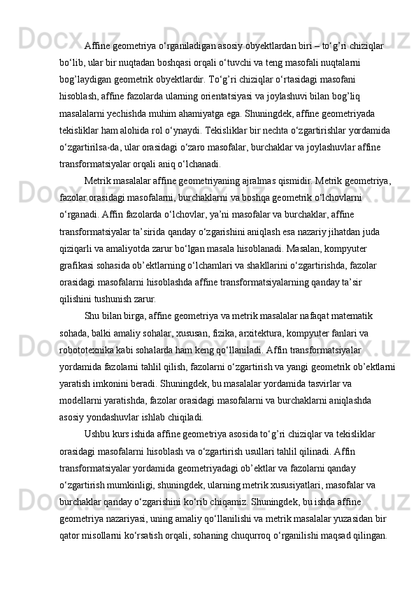 Affine geometriya o‘rganiladigan asosiy obyektlardan biri – to‘g’ri chiziqlar 
bo‘lib, ular bir nuqtadan boshqasi orqali o‘tuvchi va teng masofali nuqtalarni 
bog’laydigan geometrik obyektlardir. To‘g’ri chiziqlar o‘rtasidagi masofani 
hisoblash, affine fazolarda ularning orientatsiyasi va joylashuvi bilan bog’liq 
masalalarni yechishda muhim ahamiyatga ega. Shuningdek, affine geometriyada 
tekisliklar ham alohida rol o‘ynaydi. Tekisliklar bir nechta o‘zgartirishlar yordamida 
o‘zgartirilsa-da, ular orasidagi o‘zaro masofalar, burchaklar va joylashuvlar affine 
transformatsiyalar orqali aniq o‘lchanadi.
Metrik masalalar affine geometriyaning ajralmas qismidir. Metrik geometriya, 
fazolar orasidagi masofalarni, burchaklarni va boshqa geometrik o‘lchovlarni 
o‘rganadi. Affin fazolarda o‘lchovlar, ya’ni masofalar va burchaklar, affine 
transformatsiyalar ta’sirida qanday o‘zgarishini aniqlash esa nazariy jihatdan juda 
qiziqarli va amaliyotda zarur bo‘lgan masala hisoblanadi. Masalan, kompyuter 
grafikasi sohasida ob’ektlarning o‘lchamlari va shakllarini o‘zgartirishda, fazolar 
orasidagi masofalarni hisoblashda affine transformatsiyalarning qanday ta’sir 
qilishini tushunish zarur.
Shu bilan birga, affine geometriya va metrik masalalar nafaqat matematik 
sohada, balki amaliy sohalar, xususan, fizika, arxitektura, kompyuter fanlari va 
robototexnika kabi sohalarda ham keng qo‘llaniladi. Affin transformatsiyalar 
yordamida fazolarni tahlil qilish, fazolarni o‘zgartirish va yangi geometrik ob’ektlarni
yaratish imkonini beradi. Shuningdek, bu masalalar yordamida tasvirlar va 
modellarni yaratishda, fazolar orasidagi masofalarni va burchaklarni aniqlashda 
asosiy yondashuvlar ishlab chiqiladi.
Ushbu kurs ishida affine geometriya asosida to‘g’ri chiziqlar va tekisliklar 
orasidagi masofalarni hisoblash va o‘zgartirish usullari tahlil qilinadi. Affin 
transformatsiyalar yordamida geometriyadagi ob’ektlar va fazolarni qanday 
o‘zgartirish mumkinligi, shuningdek, ularning metrik xususiyatlari, masofalar va 
burchaklar qanday o‘zgarishini ko‘rib chiqamiz. Shuningdek, bu ishda affine 
geometriya nazariyasi, uning amaliy qo‘llanilishi va metrik masalalar yuzasidan bir 
qator misollarni ko‘rsatish orqali, sohaning chuqurroq o‘rganilishi maqsad qilingan.