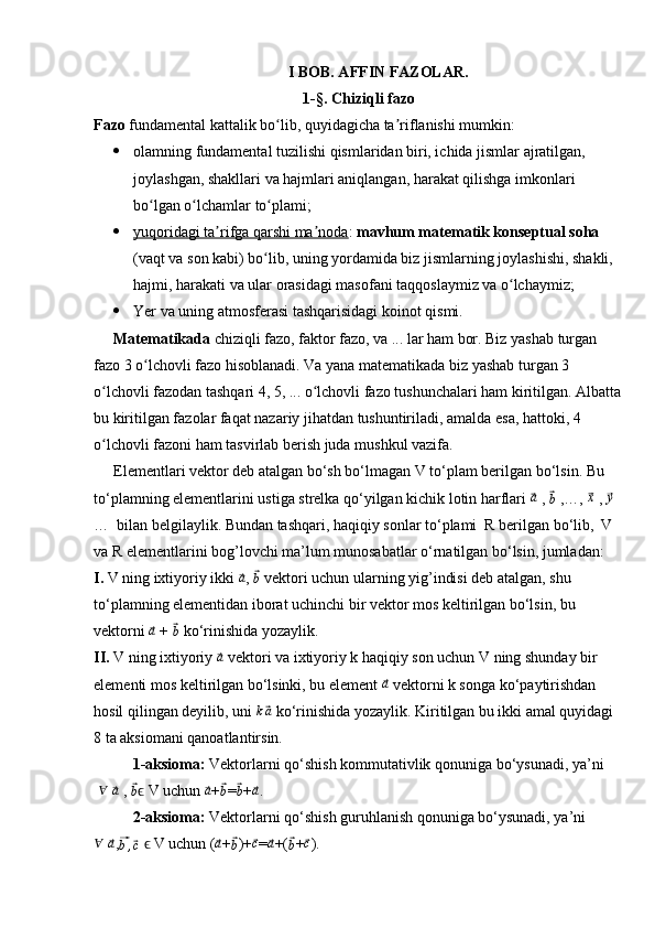 I BOB. AFFIN FAZOLAR.
1-§. Chiziqli fazo
Fazo  fundamental kattalik bo lib, quyidagicha ta riflanishi mumkin:ʻ ʼ
 olamning fundamental tuzilishi qismlaridan biri, ichida jismlar ajratilgan, 
joylashgan, shakllari va hajmlari aniqlangan, harakat qilishga imkonlari 
bo lgan o lchamlar to plami;	
ʻ ʻ ʻ
 yuqoridagi ta rifga qarshi ma noda	
ʼ ʼ    :  mavhum matematik konseptual soha  
(vaqt va son kabi) bo lib, uning yordamida biz jismlarning joylashishi, shakli, 	
ʻ
hajmi, harakati va ular orasidagi masofani taqqoslaymiz va o lchaymiz;	
ʻ
 Yer va uning atmosferasi tashqarisidagi koinot qismi.
Matematikada  chiziqli fazo, faktor fazo, va ... lar ham bor. Biz yashab turgan 
fazo 3 o lchovli fazo hisoblanadi. Va yana matematikada biz yashab turgan 3 	
ʻ
o lchovli fazodan tashqari 4, 5, ... o lchovli fazo tushunchalari ham kiritilgan. Albatta	
ʻ ʻ
bu kiritilgan fazolar faqat nazariy jihatdan tushuntiriladi, amalda esa, hattoki, 4 
o lchovli fazoni ham tasvirlab berish juda mushkul vazifa.
ʻ
Elementlari vektor deb atalgan bo‘sh bo‘lmagan V to‘plam berilgan bo‘lsin. Bu 
to‘plamning elementlarini ustiga strelka qo‘yilgan kichik lotin harflari 	
⃗ a
 , 	⃗
b   ,…, 	⃗ x
 , 	⃗y   
…  bilan belgilaylik. Bundan tashqari, haqiqiy sonlar to‘plami  R berilgan bo‘lib,  V 
va R elementlarini bog’lovchi ma’lum munosabatlar o‘rnatilgan bo‘lsin, jumladan:
I.  V ning ixtiyoriy ikki 	
⃗a , 	⃗b  vektori uchun ularning yig’indisi deb atalgan, shu 
to‘plamning elementidan iborat uchinchi bir vektor mos keltirilgan bo‘lsin, bu 
vektorni  	
⃗a  + 	⃗b   ko‘rinishida yozaylik.
II.  V ning ixtiyoriy 	
⃗a  vektori va ixtiyoriy k haqiqiy son uchun V ning shunday bir 
elementi mos keltirilgan bo‘lsinki, bu element 	
⃗a  vektorni k songa ko‘paytirishdan 
hosil qilingan deyilib, uni  k	
⃗ a
 ko‘rinishida yozaylik. Kiritilgan bu ikki amal quyidagi 
8 ta aksiomani qanoatlantirsin.
1-aksioma:  Vektorlarni qo‘shish kommutativlik qonuniga bo‘ysunadi, ya’ni
 	
∀  	⃗a   , 	⃗b  V ϵ uchun 	⃗a +	⃗b =	⃗b +	⃗a .
2-aksioma:  Vektorlarni qo‘shish guruhlanish qonuniga bo‘ysunadi, ya’ni 	
∀
 	⃗a ,	⃗b,⃗c    V uchun (ϵ	⃗a +	⃗b )+	⃗c =	⃗a +(	⃗b +	⃗c ). 
