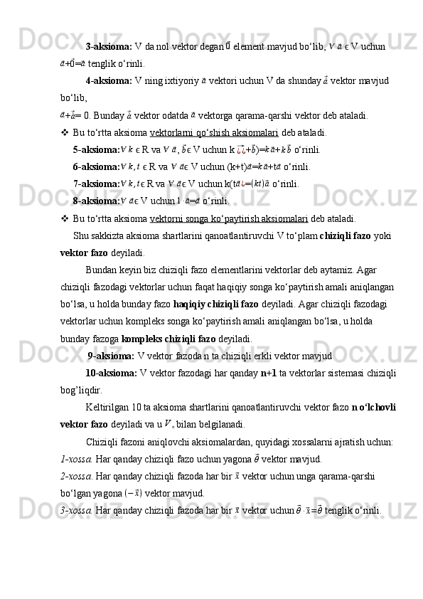 3-aksioma:  V da nol vektor degan ⃗ 0
 element mavjud bo‘lib, 	∀  	⃗a    V uchun	ϵ	
⃗
a
+	⃗0 =	⃗ a
 tenglik o‘rinli.
4-aksioma:  V ning ixtiyoriy 	
⃗a  vektori uchun V da shunday 	⃗`a   vektor mavjud 
bo‘lib,	
⃗a
+	⃗`a = 0. Bunday 	⃗`a  vektor odatda 	⃗a  vektorga qarama-qarshi vektor deb ataladi.
 Bu to‘rtta aksioma  vektorlarni qo‘shish aksiomalari  deb ataladi.
5-aksioma: ∀ k
   R va 	
ϵ ∀
 	⃗ a
, 	⃗
b  V uchun ϵ k 	⃗¿¿ +	⃗
b )= k	⃗ a
+
k	⃗ b  o‘rinli.
6-aksioma:	
∀	k,t    R va ϵ	∀  	⃗a  V uchun (k+t)ϵ	⃗a =	k⃗a +t	⃗a  o‘rinli.
7-aksioma: ∀ k , t
 R va 	
ϵ ∀
 	⃗ a
 V uchun k(tϵ	⃗a¿ =	(kt)⃗a  o‘rinli.
8-aksioma:	
∀  	⃗a  V uchun ϵ	1∙⃗a =	⃗a  o‘rinli.
 Bu to‘rtta aksioma  vektorni songa ko‘paytirish aksiomalari  deb ataladi.
Shu sakkizta aksioma shartlarini qanoatlantiruvchi V to‘plam  chiziqli fazo  yoki 
vektor fazo  deyiladi.
Bundan keyin biz chiziqli fazo elementlarini vektorlar deb aytamiz. Agar 
chiziqli fazodagi vektorlar uchun faqat haqiqiy songa ko‘paytirish amali aniqlangan 
bo‘lsa, u holda bunday fazo  haqiqiy chiziqli fazo  deyiladi. Agar chiziqli fazodagi 
vektorlar uchun kompleks songa ko‘paytirish amali aniqlangan bo‘lsa, u holda 
bunday fazoga  kompleks chiziqli fazo  deyiladi.
  9-aksioma:  V vektor fazoda n ta chiziqli erkli vektor mavjud
10-aksioma:  V vektor fazodagi har qanday  n+1  ta vektorlar sistemasi chiziqli 
bog’liqdir.
Keltirilgan 10 ta aksioma shartlarini qanoatlantiruvchi vektor fazo  n o‘lchovli  
vektor fazo  deyiladi va u 	
Vn  bilan belgilanadi.
Chiziqli fazoni aniqlovchi aksiomalardan, quyidagi xossalarni ajratish uchun:
1-xossa.  Har qanday chiziqli fazo  uchun yagona  	
⃗θ  vektor mavjud.
2-xossa . Har qanday chiziqli fazoda har bir 	
⃗ x
 vektor uchun unga qarama-qarshi 
bo‘lgan yagona  ( −	
⃗ x )
 vektor mavjud.
3-xossa.  Har qanday chiziqli fazoda har bir 	
⃗ x
 vektor uchun 	⃗
θ ∙	⃗ x =	⃗ θ  tenglik o‘rinli.