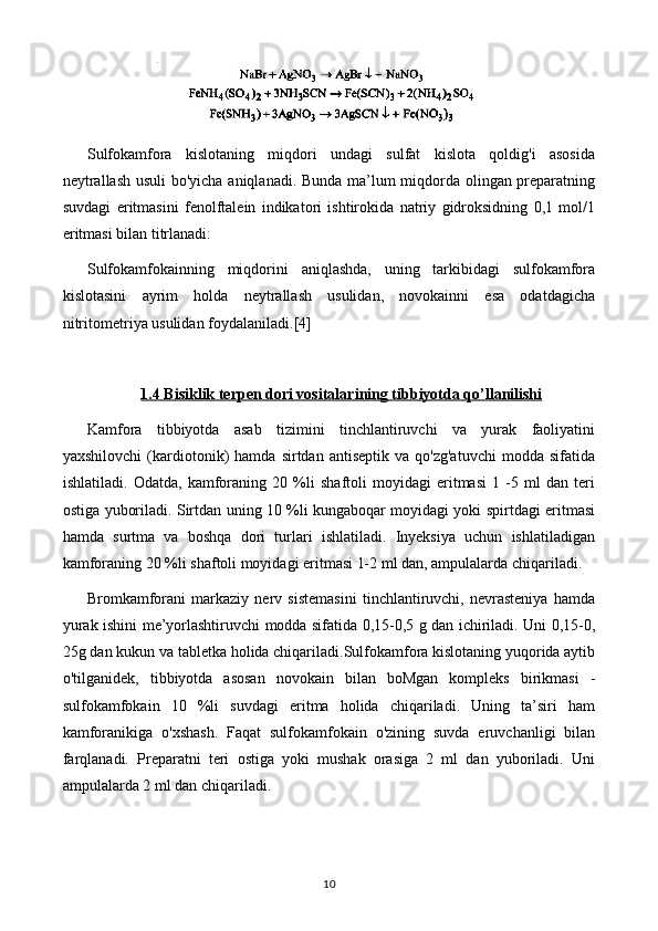 Sulfokamfora   kislotaning   miqdori   undagi   sulfat   kislota   qoldig'i   asosida
neytrallash usuli bo'yicha aniqlanadi. Bunda ma’lum miqdorda olingan preparatning
suvdagi   eritmasini   fenolftalein   indikatori   ishtirokida   natriy   gidroksidning   0,1   mol/1
eritmasi bilan titrlanadi: 
Sulfokamfokainning   miqdorini   aniqlashda,   uning   tarkibidagi   sulfokamfora
kislotasini   ayrim   holda   neytrallash   usulidan,   novokainni   esa   odatdagicha
nitritometriya usulidan foydalaniladi. [4]
1.4     Bisiklik terpen dori vositalari    ning tibbiyotda qo’llanilishi   
Kamfora   tibbiyotda   asab   tizimini   tinchlantiruvchi   va   yurak   faoliyatini
yaxshilovchi   (kardiotonik)   hamda   sirtdan  antiseptik   va   qo'zg'atuvchi   modda   sifatida
ishlatiladi.   Odatda,   kamforaning   20   %li   shaftoli   moyidagi   eritmasi   1   -5   ml   dan   teri
ostiga yuboriladi. Sirtdan uning 10 %li kungaboqar moyidagi yoki spirtdagi eritmasi
hamda   surtma   va   boshqa   dori   turlari   ishlatiladi.   Inyeksiya   uchun   ishlatiladigan
kamforaning 20 %li shaftoli moyidagi eritmasi 1-2 ml dan, ampulalarda chiqariladi.
Bromkamforani   markaziy   nerv   sistemasini   tinchlantiruvchi,   nevrasteniya   hamda
yurak ishini me’yorlashtiruvchi modda sifatida 0,15-0,5 g dan ichiriladi. Uni 0,15-0,
25g dan kukun va tabletka holida chiqariladi.Sulfokamfora kislotaning yuqorida aytib
o'tilganidek,   tibbiyotda   asosan   novokain   bilan   boMgan   kompleks   birikmasi   -
sulfokamfokain   10   %li   suvdagi   eritma   holida   chiqariladi.   Uning   ta’siri   ham
kamforanikiga   o'xshash.   Faqat   sulfokamfokain   o'zining   suvda   eruvchanligi   bilan
farqlanadi.   Preparatni   teri   ostiga   yoki   mushak   orasiga   2   ml   dan   yuboriladi.   Uni
ampulalarda 2 ml dan chiqariladi.
10 