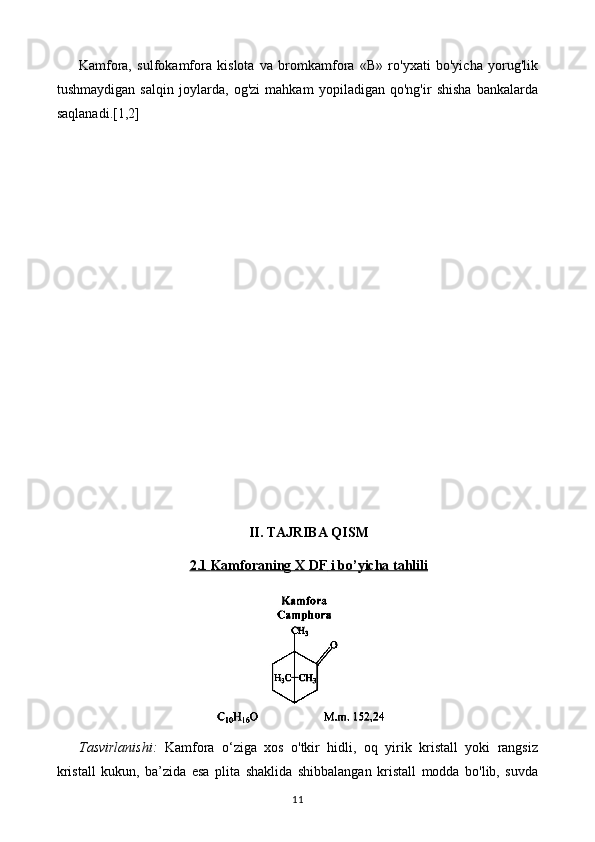 Kamfora,   sulfokamfora   kislota   va   bromkamfora   «В»   ro'yxati   bo'yicha   yorug'lik
tushmaydigan   salqin   joylarda,   og'zi   mahkam   yopiladigan   qo'ng'ir   shisha   bankalarda
saqlanadi. [1,2]
II. TAJRIBA QISM
2.1     Kamfora    ning     X DF     i bo’yicha tahlili   
Tasvirlanishi:   Kamfora   o‘ziga   xos   o'tkir   hidli,   oq   yirik   kristall   yoki   rangsiz
kristall   kukun,   ba’zida   esa   plita   shaklida   shibbalangan   kristall   modda   bo'lib,   suvda
11 