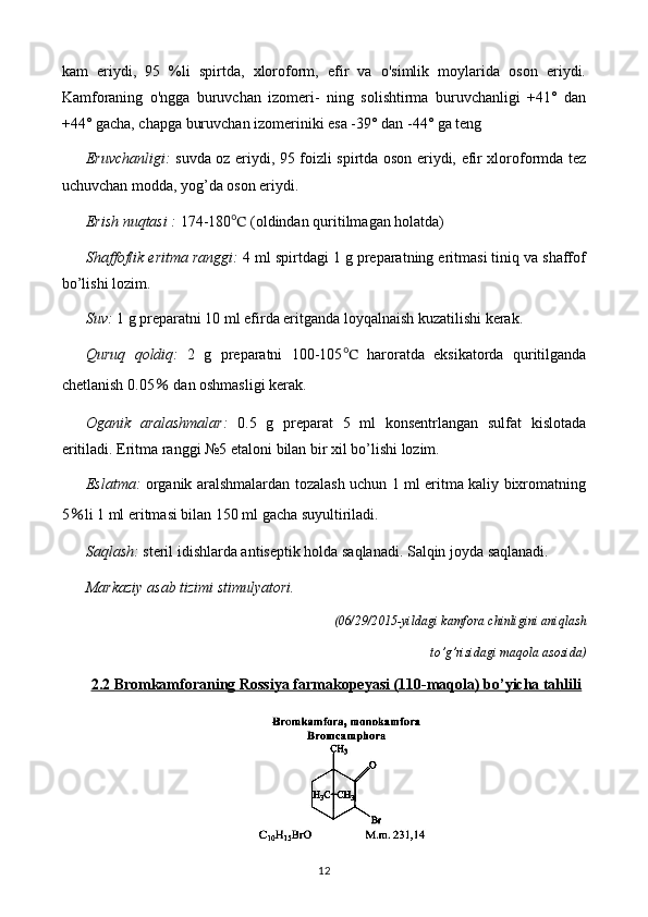 kam   eriydi,   95   %li   spirtda,   xloroform,   efir   va   o'simlik   moylarida   oson   eriydi.
Kamforaning   o'ngga   buruvchan   izomeri-   ning   solishtirma   buruvchanligi   +41°   dan
+44° gacha, chapga buruvchan izomeriniki esa -39° dan -44° ga teng
Eruvchanligi:   suvda oz eriydi, 95 foizli spirtda oson eriydi, efir xloroformda tez
uchuvchan modda, yog’da oson eriydi.
Erish nuqtasi :  174-180 ℃  (oldindan quritilmagan holatda)
Shaffoflik eritma ranggi:  4 ml spirtdagi 1 g preparatning eritmasi tiniq va shaffof
bo’lishi lozim.
Suv:  1 g preparatni 10 ml efirda eritganda loyqalnaish kuzatilishi kerak.
Quruq   qoldiq:   2   g   preparatni   100-105 ℃   haroratda   eksikatorda   quritilganda
chetlanish 0.05  ％ dan oshmasligi kerak.
Oganik   aralashmalar:   0.5   g   preparat   5   ml   konsentrlangan   sulfat   kislotada
eritiladi. Eritma ranggi №5 etaloni bilan bir xil bo’lishi lozim.
Eslatma:   organik aralshmalardan tozalash uchun 1 ml eritma kaliy bixromatning
5 ％ li 1 ml eritmasi bilan 150 ml gacha suyultiriladi.
Saqlash:  steril idishlarda antiseptik holda saqlanadi. Salqin joyda saqlanadi.
Markaziy asab tizimi stimulyatori.
(06/29/2015-yildagi kamfora chinligini aniqlash 
to’g’risidagi maqola asosida)
2.2 Bromkamforaning Rossiya farmakopeyasi (110-maqola) bo’yicha tahlili
12 