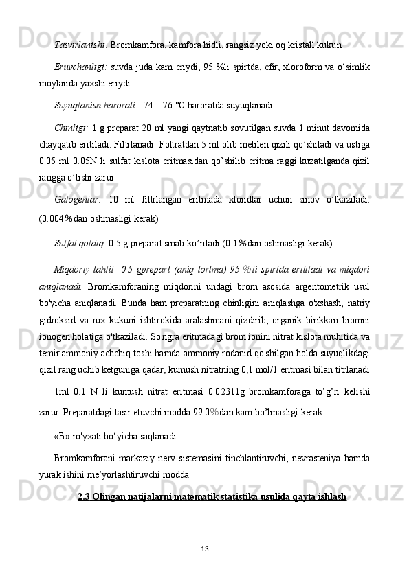 Tasvirlanishi:  Bromkamfora, kamfora hidli, rangsiz yoki oq kristall kuku n
Eruvchanligi:   suvda juda kam eriydi, 95 %li spirtda, efir, xloroform va o‘simlik
moylarida yaxshi eriydi. 
Suyuqlanish harorati:   74—76 °C haroratda suyuqlanadi.
Chinligi:   1 g preparat 20 ml yangi qaytnatib sovutilgan suvda 1 minut davomida
chayqatib eritiladi. Filtrlanadi. Foltratdan 5 ml olib metilen qizili qo’shiladi va ustiga
0.05  ml   0.05N  li   sulfat   kislota   eritmasidan   qo’shilib   eritma  raggi   kuzatilganda   qizil
rangga o’tishi zarur.
Galogenlar:   10   ml   filtrlangan   eritmada   xloridlar   uchun   sinov   o’tkaziladi.
(0.004 ％ dan oshmasligi kerak )
Sulfat qoldiq : 0.5 g preparat sinab ko’riladi (0.1 ％ dan oshmasligi kerak )
Miqdoriy   tahlil :   0.5   gprepart   (aniq   tortma)   95％ li   spirtda   eritiladi   va   miqdori
aniqlanadi.   Bromkamforaning   miqdorini   undagi   brom   asosida   argentometrik   usul
bo'yicha   aniqlanadi.   Bunda   ham   preparatning   chinligini   aniqlashga   o'xshash,   natriy
gidroksid   va   rux   kukuni   ishtirokida   aralashmani   qizdirib,   organik   birikkan   bromni
ionogen holatiga o'tkaziladi. So'ngra eritmadagi brom ionini nitrat kislota muhitida va
temir ammoniy achchiq toshi hamda ammoniy rodanid qo'shilgan holda suyuqlikdagi
qizil rang uchib ketguniga qadar, kumush nitratning 0,1 mol/1 eritmasi bilan titrlanadi
1ml   0. 1   N   li   kumush   nitrat   eritmasi   0.0 2311 g   bromkamfora ga   to’g’ri   kelishi
zarur. Preparatdagi tasir etuvchi modda 99. 0 ％ dan kam bo’lmasligi kerak.
«В» ro'yxati bo‘yicha saqlanadi.
Bromkamforani   markaziy   nerv   sistemasini   tinchlantiruvchi,   nevrasteniya   hamda
yurak ishini me’yorlashtiruvchi modda
2.    3       Olingan natijalarni matematik statistika usulida qayta ishlash   
13 