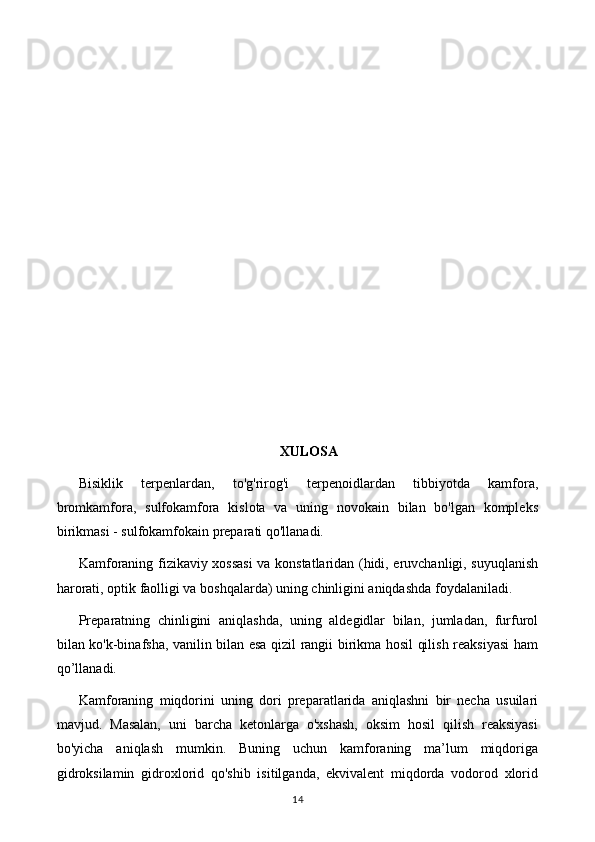 XULOSA
Bisiklik   terpenlardan,   to'g'rirog'i   terpenoidlardan   tibbiyotda   kamfora,
bromkamfora,   sulfokamfora   kislota   va   uning   novokain   bilan   bo'lgan   kompleks
birikmasi - sulfokamfokain preparati qo'llanadi. 
Kamforaning fizikaviy xossasi  va konstatlaridan (hidi, eruvchanligi, suyuqlanish
harorati, optik faolligi va boshqalarda) uning chinligini aniqdashda foydalaniladi.
Preparatning   chinligini   aniqlashda,   uning   aldegidlar   bilan,   jumladan,   furfurol
bilan ko'k-binafsha, vanilin bilan esa qizil rangii birikma hosil qilish reaksiyasi ham
qo’llanadi.
Kamforaning   miqdorini   uning   dori   preparatlarida   aniqlashni   bir   necha   usuilari
mavjud.   Masalan,   uni   barcha   ketonlarga   o'xshash,   oksim   hosil   qilish   reaksiyasi
bo'yicha   aniqlash   mumkin.   Buning   uchun   kamforaning   ma’lum   miqdoriga
gidroksilamin   gidroxlorid   qo'shib   isitilganda,   ekvivalent   miqdorda   vodorod   xlorid
14 