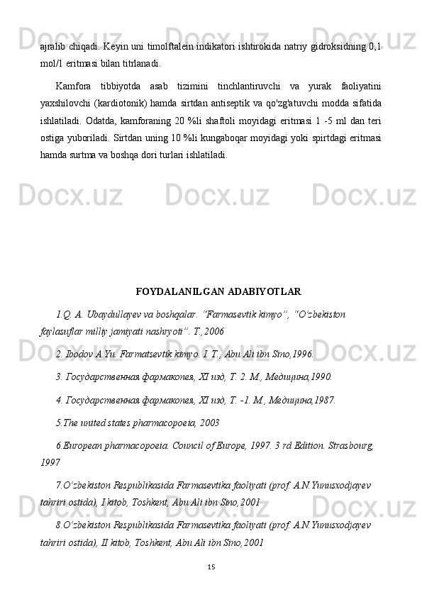 ajralib chiqadi. Keyin uni timolftalein indikatori ishtirokida natriy gidroksidning 0,1
mol/1 eritmasi bilan titrlanadi .
Kamfora   tibbiyotda   asab   tizimini   tinchlantiruvchi   va   yurak   faoliyatini
yaxshilovchi   (kardiotonik)   hamda   sirtdan  antiseptik   va   qo'zg'atuvchi   modda   sifatida
ishlatiladi.   Odatda,   kamforaning   20   %li   shaftoli   moyidagi   eritmasi   1   -5   ml   dan   teri
ostiga yuboriladi. Sirtdan uning 10 %li kungaboqar moyidagi yoki spirtdagi eritmasi
hamda surtma va boshqa dori turlari ishlatiladi.
FOYDALANILGAN ADABIYOTLAR
1.Q. A. Ubaydullayev va boshqalar. “Farmasevtik kimyo”, “O’zbekiston 
faylasuflar milliy jamiyati nashryoti”. T.,2006
2. Ibodov A.Yu. Farmatsevtik kimyo. I. T., Abu Ali ibn Sino,1996.
3. Государственная фармакопея,  XI  изд, Т. 2. М., Медицина,1990.
4. Государственная фармакопея,  XI  изд, Т. -1.  М., Медицина,1987.
5 .The united states pharmacopoeia, 2003
6 .European pharmacopoeia. Council of Europe, 1997. 3 rd Edition. Strasbourg, 
1997
7 .O’zbekiston Respublikasida Farmasevtika faoliyati (prof. A.N.Yunusxodjayev  
tahriri ostida), I kitob, Toshkent, Abu Ali ibn Sino,2001
8 .O’zbekiston Respublikasida Farmasevtika faoliyati (prof. A.N.Yunusxodjayev  
tahriri ostida), II kitob, Toshkent, Abu Ali ibn Sino,2001
15 