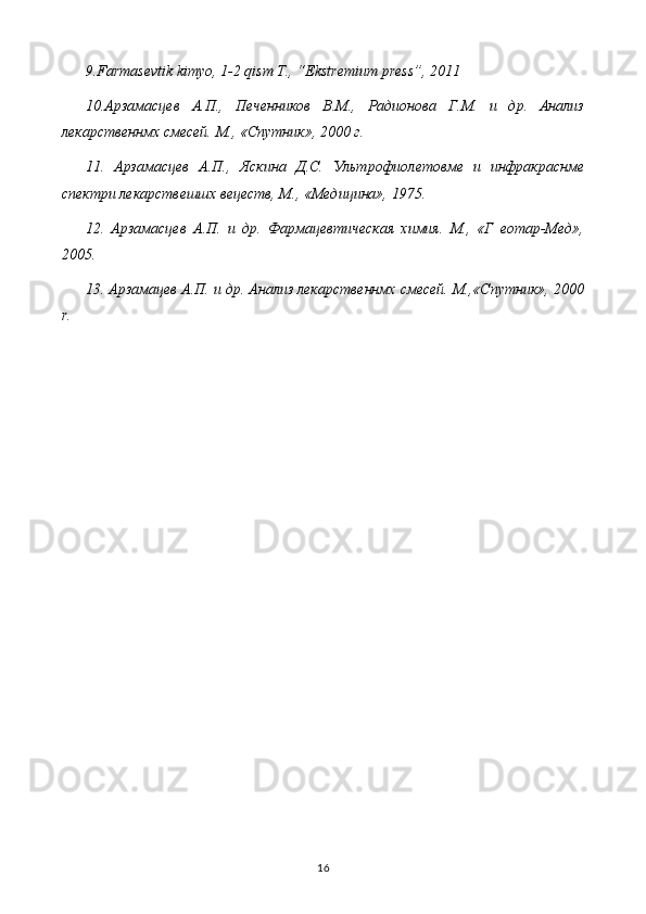 9.Farmasevtik kimyo, 1-2 qism T., “Ekstremium press”, 2011
10.Арзамасцев   А.П.,   Печенников   В.М.,   Радионова   Г.М.   и   др.   Анализ
лекарственнмх смесей. М., «Спутник», 2000 г.
11.   Арзамасцев   А.П.,   Яскина   Д.С.   Ультрофиолетовме   и   инфракраснме
спектри лекарствешшх вецеств, М., «Медицина», 1975.
12.   Арзамасцев   А.П.   и   др.   Фармацевтическая   химия.   М.,   «Г   еотар-Мед»,
2005.
13. Арзамацев А.П. и др. Анализ лекарственнмх смесей. М.,«Спутник», 2000
r .
16 