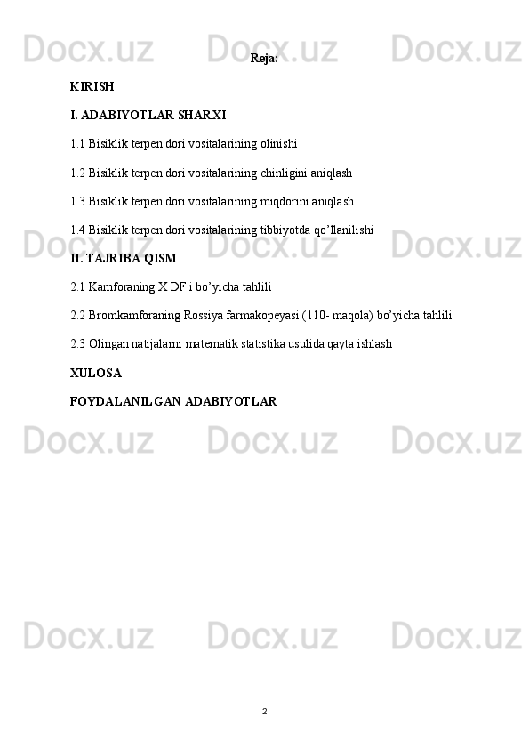 Reja:
KIRISH
I. ADABIYOTLAR SHARXI
1.1  Bisiklik terpen dori vositalari ning olinishi
1.2  Bisiklik terpen dori vositalari ning chinligini aniqlash
1.3  Bisiklik terpen dori vositalari ning miqdorini aniqlash
1.4  Bisiklik terpen dori vositalari ning tibbiyotda qo’llanilishi
II. TAJRIBA QISM
2.1  Kamfora ning  X DF  i bo’yicha tahlili
2.2 Bromkamforaning Rossiya farmakopeyasi (110- maqola) bo’yicha tahlili
2. 3   Olingan natijalarni matematik statistika usulida qayta ishlash
XULOSA
FOYDALANILGAN ADABIYOTLAR
2 