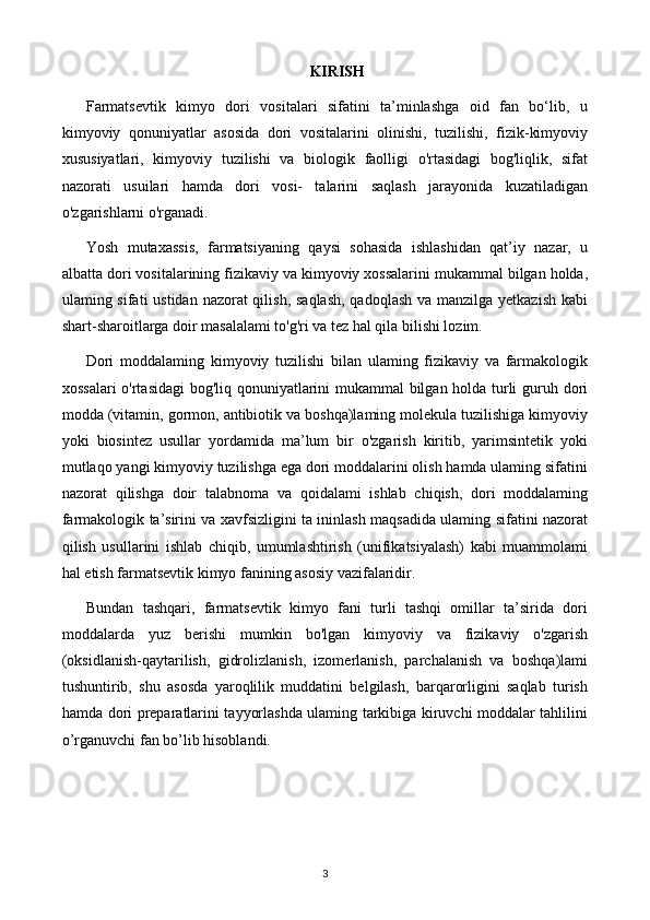 KIRISH
Farmatsevtik   kimyo   dori   vositalari   sifatini   ta’minlashga   oid   fan   bo‘lib,   u
kimyoviy   qonuniyatlar   asosida   dori   vositalarini   olinishi,   tuzilishi,   fizik-kimyoviy
xususiyatlari,   kimyoviy   tuzilishi   va   biologik   faolligi   o'rtasidagi   bog'liqlik,   sifat
nazorati   usuilari   hamda   dori   vosi-   talarini   saqlash   jarayonida   kuzatiladigan
o'zgarishlarni o'rganadi.
Yosh   mutaxassis,   farmatsiyaning   qaysi   sohasida   ishlashidan   qat’iy   nazar,   u
albatta dori vositalarining fizikaviy va kimyoviy xossalarini mukammal bilgan holda,
ulaming sifati  ustidan nazorat qilish, saqlash,  qadoqlash va manzilga yetkazish  kabi
shart-sharoitlarga doir masalalami to'g'ri va tez hal qila bilishi lozim.
Dori   moddalaming   kimyoviy   tuzilishi   bilan   ulaming   fizikaviy   va   farmakologik
xossalari  o'rtasidagi bog'liq qonuniyatlarini mukammal  bilgan holda turli guruh dori
modda (vitamin, gormon, antibiotik va boshqa)laming molekula tuzilishiga kimyoviy
yoki   biosintez   usullar   yordamida   ma’lum   bir   o'zgarish   kiritib,   yarimsintetik   yoki
mutlaqo yangi kimyoviy tuzilishga ega dori moddalarini olish hamda ulaming sifatini
nazorat   qilishga   doir   talabnoma   va   qoidalami   ishlab   chiqish,   dori   moddalaming
farmakologik ta’sirini va xavfsizligini ta ininlash maqsadida ulaming sifatini nazorat
qilish   usullarini   ishlab   chiqib,   umumlashtirish   (unifikatsiyalash)   kabi   muammolami
hal etish farmatsevtik kimyo fanining asosiy vazifalaridir.
Bundan   tashqari,   farmatsevtik   kimyo   fani   turli   tashqi   omillar   ta’sirida   dori
moddalarda   yuz   berishi   mumkin   bo'lgan   kimyoviy   va   fizikaviy   o'zgarish
(oksidlanish-qaytarilish,   gidrolizlanish,   izomerlanish,   parchalanish   va   boshqa)lami
tushuntirib,   shu   asosda   yaroqlilik   muddatini   belgilash,   barqarorligini   saqlab   turish
hamda dori preparatlarini tayyorlashda ulaming tarkibiga kiruvchi moddalar tahlilini
o’rganuvchi fan bo’lib hisoblandi.
3 