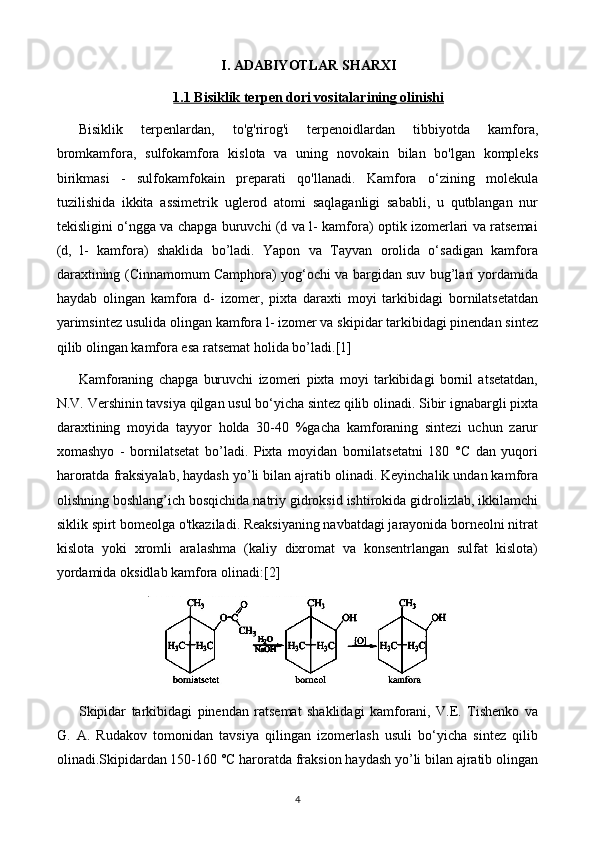 I. ADABIYOTLAR SHARXI
1.1     Bisiklik terpen dori vositalari    ning olinishi   
Bisiklik   terpenlardan,   to'g'rirog'i   terpenoidlardan   tibbiyotda   kamfora,
bromkamfora,   sulfokamfora   kislota   va   uning   novokain   bilan   bo'lgan   kompleks
birikmasi   -   sulfokamfokain   preparati   qo'llanadi.   Kamfora   o‘zining   molekula
tuzilishida   ikkita   assimetrik   uglerod   atomi   saqlaganligi   sababli,   u   qutblangan   nur
tekisligini o‘ngga va chapga buruvchi (d va l- kamfora) optik izomerlari va ratsemai
(d,   l-   kamfora)   shaklida   bo’ladi.   Yapon   va   Tayvan   orolida   o‘sadigan   kamfora
daraxtining (Cinnamomum Camphora) yog‘ochi va bargidan suv bug’lari yordamida
haydab   olingan   kamfora   d-   izomer,   pixta   daraxti   moyi   tarkibidagi   bornilatsetatdan
yarimsintez usulida olingan kamfora l- izomer va skipidar tarkibidagi pinendan sintez
qilib olingan kamfora esa ratsemat holida bo’ladi. [1]
Kamforaning   chapga   buruvchi   izomeri   pixta   moyi   tarkibidagi   bornil   atsetatdan,
N.V. Vershinin tavsiya qilgan usul bo‘yicha sintez qilib olinadi. Sibir ignabargli pixta
daraxtining   moyida   tayyor   holda   30-40   %gacha   kamforaning   sintezi   uchun   zarur
xomashyo   -   bornilatsetat   bo’ladi.   Pixta   moyidan   bornilatsetatni   180   °C   dan   yuqori
haroratda fraksiyalab, haydash yo’li bilan ajratib olinadi. Keyinchalik undan kamfora
olishning boshlang’ich bosqichida natriy gidroksid ishtirokida gidrolizlab, ikkilamchi
siklik spirt bomeolga o'tkaziladi. Reaksiyaning navbatdagi jarayonida borneolni nitrat
kislota   yoki   xromli   aralashma   (kaliy   dixromat   va   konsentrlangan   sulfat   kislota)
yordamida oksidlab kamfora olinadi: [2]
Skipidar   tarkibidagi   pinendan   ratsemat   shaklidagi   kamforani,   V.E.   Tishenko   va
G.   A.   Rudakov   tomonidan   tavsiya   qilingan   izomerlash   usuli   bo‘yicha   sintez   qilib
olinadi.Skipidardan 150-160 °C haroratda fraksion haydash yo’li bilan ajratib olingan
4 