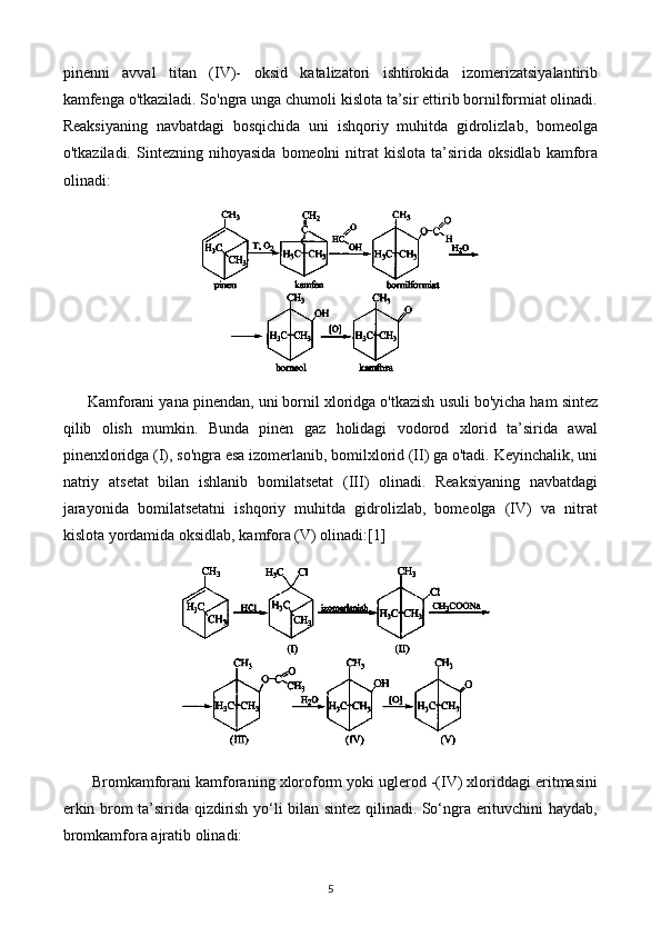 pinenni   avval   titan   (IV)-   oksid   katalizatori   ishtirokida   izomerizatsiyalantirib
kamfenga o'tkaziladi. So'ngra unga chumoli kislota ta’sir ettirib bornilformiat olinadi.
Reaksiyaning   navbatdagi   bosqichida   uni   ishqoriy   muhitda   gidrolizlab,   bomeolga
o'tkaziladi.   Sintezning   nihoyasida   bomeolni   nitrat   kislota   ta’sirida   oksidlab   kamfora
olinadi:
Kamforani yana pinendan, uni bornil xloridga o'tkazish usuli bo'yicha ham sintez
qilib   olish   mumkin.   Bunda   pinen   gaz   holidagi   vodorod   xlorid   ta’sirida   awal
pinenxloridga (I), so'ngra esa izomerlanib, bomilxlorid (II) ga o'tadi. Keyinchalik, uni
natriy   atsetat   bilan   ishlanib   bomilatsetat   (III)   olinadi.   Reaksiyaning   navbatdagi
jarayonida   bomilatsetatni   ishqoriy   muhitda   gidrolizlab,   bomeolga   (IV)   va   nitrat
kislota yordamida oksidlab, kamfora (V) olinadi: [1]
 Bromkamforani kamforaning xloroform yoki uglerod -(IV) xloriddagi eritmasini
erkin brom ta’sirida qizdirish yo‘li bilan sintez qilinadi. So‘ngra erituvchini haydab,
bromkamfora ajratib olinadi:
5 