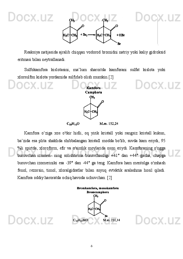 Reaksiya natijasida ajralib chiqqan vodorod bromidni natriy yoki kaliy gidroksid
eritmasi bilan neytrallanadi.
Sulfokamfora   kislotasini,   ma’lum   sharoitda   kamforani   sulfat   kislota   yoki
xlorsulfon kislota yordamida sulfirlab olish mumkin. [2]
Kamfora   o‘ziga   xos   o'tkir   hidli,   oq   yirik   kristall   yoki   rangsiz   kristall   kukun,
ba’zida   esa   plita   shaklida   shibbalangan   kristall   modda   bo'lib,   suvda   kam   eriydi,   95
%li   spirtda,   xloroform,   efir   va   o'simlik   moylarida   oson   eriydi.   Kamforaning   o'ngga
buruvchan   izomeri-   ning   solishtirma   buruvchanligi   +41°   dan   +44°   gacha,   chapga
buruvchan   izomeriniki   esa   -39°   dan   -44°   ga   teng.   Kamfora   ham   mentolga   o'xshash
fenol,   rezorsin,   timol,   xloralgidratlar   bilan   suyuq   evtektik   aralashma   hosil   qiladi.
Kamfora oddiy haroratda ochiq havoda uchuvchan.  [2]
6 
