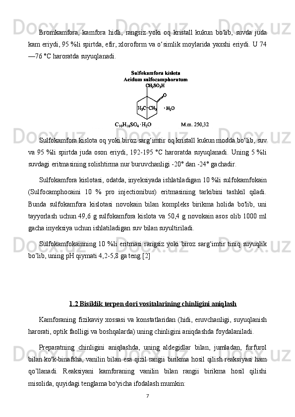 Bromkamfora,   kamfora   hidli,   rangsiz   yoki   oq   kristall   kukun   bo'lib,   suvda   juda
kam eriydi, 95 %li spirtda, efir, xloroform va o‘simlik moylarida yaxshi eriydi. U 74
—76 °C haroratda suyuqlanadi.
Sulfokamfora kislota oq yoki biroz sarg‘imtir oq kristall kukun modda bo‘lib, suv
va 95 %li  spirtda juda oson eriydi, 192-195 °C haroratda suyuqlanadi. Uning 5 %li
suvdagi eritmasining solishtirma nur buruvchanligi -20° dan -24° gachadir.
Sulfokamfora kislotasi, odatda, inyeksiyada ishlatiladigan 10 %li sulfokamfokain
(Sulfocamphocaini   10   %   pro   injectionibus)   eritmasining   tarkibini   tashkil   qiladi.
Bunda   sulfokamfora   kislotasi   novokain   bilan   kompleks   birikma   holida   bo'lib,   uni
tayyorlash uchun 49,6 g sulfokamfora kislota va 50,4 g novokain asos olib 1000 ml
gacha inyeksiya uchun ishlatiladigan suv bilan suyultiriladi.
Sulfokamfokainning 10 %li eritmasi  rangsiz yoki biroz sarg‘imtir tiniq suyuqlik
bo’lib, uning pH qiymati 4,2-5,8 ga teng. [2]
1.2     Bisiklik terpen dori vositalari    ning chinligini aniqlash   
Kamforaning fizikaviy xossasi  va konstatlaridan (hidi, eruvchanligi, suyuqlanish
harorati, optik faolligi va boshqalarda) uning chinligini aniqdashda foydalaniladi.
Preparatning   chinligini   aniqlashda,   uning   aldegidlar   bilan,   jumladan,   furfurol
bilan ko'k-binafsha, vanilin bilan esa qizil rangii birikma hosil qilish reaksiyasi ham
qo’llanadi.   Reaksiyani   kamforaning   vanilin   bilan   rangii   birikma   hosil   qilishi
misolida, quyidagi tenglama bo'yicha ifodalash mumkin:
7 