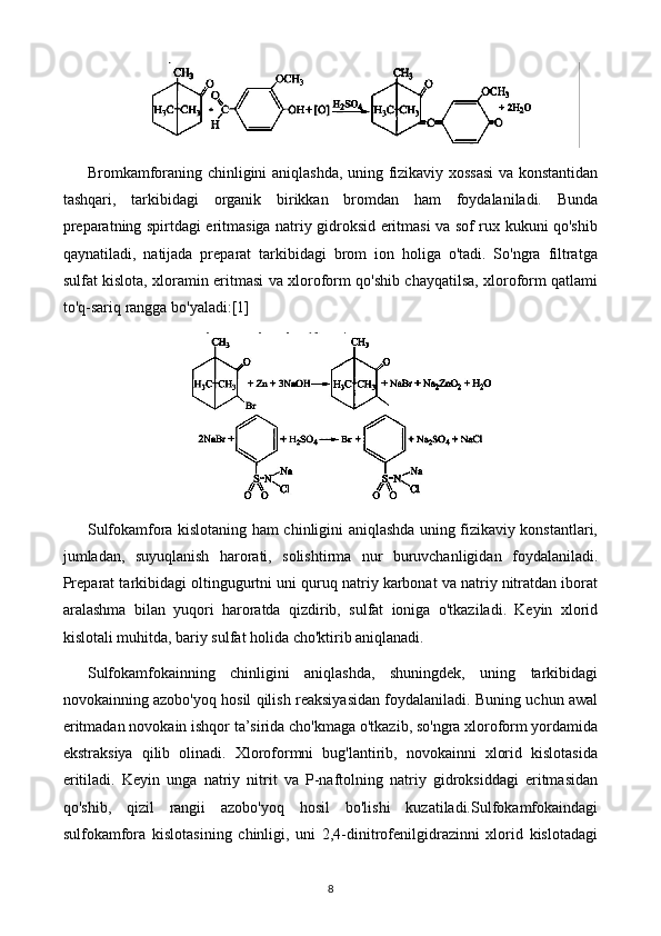 Bromkamforaning chinligini aniqlashda, uning fizikaviy xossasi  va konstantidan
tashqari,   tarkibidagi   organik   birikkan   bromdan   ham   foydalaniladi.   Bunda
preparatning spirtdagi eritmasiga natriy gidroksid eritmasi va sof rux kukuni qo'shib
qaynatiladi,   natijada   preparat   tarkibidagi   brom   ion   holiga   o'tadi.   So'ngra   filtratga
sulfat kislota, xloramin eritmasi va xloroform qo'shib chayqatilsa, xloroform qatlami
to'q-sariq rangga bo'yaladi: [1]
Sulfokamfora kislotaning ham chinligini aniqlashda uning fizikaviy konstantlari,
jumladan,   suyuqlanish   harorati,   solishtirma   nur   buruvchanligidan   foydalaniladi.
Preparat tarkibidagi oltingugurtni uni quruq natriy karbonat va natriy nitratdan iborat
aralashma   bilan   yuqori   haroratda   qizdirib,   sulfat   ioniga   o'tkaziladi.   Keyin   xlorid
kislotali muhitda, bariy sulfat holida cho'ktirib aniqlanadi.
Sulfokamfokainning   chinligini   aniqlashda,   shuningdek,   uning   tarkibidagi
novokainning azobo'yoq hosil qilish reaksiyasidan foydalaniladi. Buning uchun awal
eritmadan novokain ishqor ta’sirida cho'kmaga o'tkazib, so'ngra xloroform yordamida
ekstraksiya   qilib   olinadi.   Xloroformni   bug'lantirib,   novokainni   xlorid   kislotasida
eritiladi.   Keyin   unga   natriy   nitrit   va   P-naftolning   natriy   gidroksiddagi   eritmasidan
qo'shib,   qizil   rangii   azobo'yoq   hosil   bo'lishi   kuzatiladi.Sulfokamfokaindagi
sulfokamfora   kislotasining   chinligi,   uni   2,4-dinitrofenilgidrazinni   xlorid   kislotadagi
8 