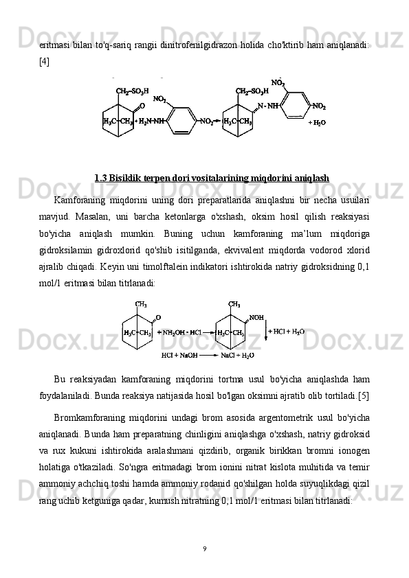 eritmasi bilan to'q-sariq rangii dinitrofenilgidrazon holida cho'ktirib ham aniqlanadi:
[4]
1.3     Bisiklik terpen dori vositalari    ning miqdorini aniqlash   
Kamforaning   miqdorini   uning   dori   preparatlarida   aniqlashni   bir   necha   usuilari
mavjud.   Masalan,   uni   barcha   ketonlarga   o'xshash,   oksim   hosil   qilish   reaksiyasi
bo'yicha   aniqlash   mumkin.   Buning   uchun   kamforaning   ma’lum   miqdoriga
gidroksilamin   gidroxlorid   qo'shib   isitilganda,   ekvivalent   miqdorda   vodorod   xlorid
ajralib chiqadi. Keyin uni timolftalein indikatori ishtirokida natriy gidroksidning 0,1
mol/1 eritmasi bilan titrlanadi:
Bu   reaksiyadan   kamforaning   miqdorini   tortma   usul   bo'yicha   aniqlashda   ham
foydalaniladi. Bunda reaksiya natijasida hosil bo'lgan oksimni ajratib olib tortiladi. [5]
Bromkamforaning   miqdorini   undagi   brom   asosida   argentometrik   usul   bo'yicha
aniqlanadi. Bunda ham preparatning chinligini aniqlashga o'xshash,  natriy gidroksid
va   rux   kukuni   ishtirokida   aralashmani   qizdirib,   organik   birikkan   bromni   ionogen
holatiga   o'tkaziladi.   So'ngra   eritmadagi   brom   ionini   nitrat   kislota   muhitida   va   temir
ammoniy achchiq toshi hamda ammoniy rodanid qo'shilgan holda suyuqlikdagi qizil
rang uchib ketguniga qadar, kumush nitratning 0,1 mol/1 eritmasi bilan titrlanadi:
9 