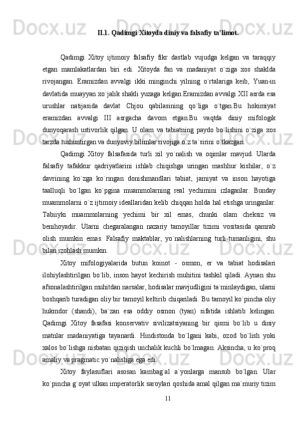 II.1. Qadimgi Xitoyda diniy va falsafiy ta’limot.
Qadimgi   Xitoy   ijtimoiy   falsafiy   fikr   dastlab   vujudga   kelgan   va   taraqqiy
etgan   mamlakatlardan   biri   edi.   Xitoyda   fan   va   madaniyat   o`ziga   xos   shaklda
rivojangan.   Eramizdan   avvalgi   ikki   minginchi   yilning   o`rtalariga   keib,   Yuan-in
davlatida muayyan xo`jalik shakli yuzaga kelgan.Eramizdan avvalgi XII asrda esa
urushlar   natijasida   davlat   Chjou   qabilasining   qo`liga   o`tgan.Bu   hokimiyat
eramizdan   avvalgi   III   asrgacha   davom   etgan.Bu   vaqtda   diniy   mifologik
dunyoqarash   ustivorlik   qilgan.   U   olam   va   tabiatning   paydo   bo`lishini   o`ziga   xos
tarzda tushuntirgan va dunyoviy bilimlar rivojiga o`z ta`sirini o`tkazgan. 
Qadimgi   Xitoy   falsafasida   turli   xil   yo`nalish   va   oqimlar   mavjud.   Ularda
falsafiy   tafakkur   qadriyatlarini   ishlab   chiqishga   uringan   mashhur   kishilar,   o`z
davrining   ko`zga   ko`ringan   donishmandlari   tabiat,   jamiyat   va   inson   hayotiga
taalluqli   bo`lgan   ko`pgina   muammolarning   real   yechimini   izlaganlar.   Bunday
muammolarni o`z ijtimoiy ideallaridan kelib chiqqan holda hal etishga uringanlar.
Tabiiyki   muammolarning   yechimi   bir   xil   emas,   chunki   olam   cheksiz   va
benihoyadir.   Ularni   chegaralangan   nazariy   tamoyillar   tizimi   vositasida   qamrab
olish   mumkin   emas.   Falsafiy   maktablar,   yo`nalishlarning   turli-tumanligini,   shu
bilan izohlash mumkin. 
Xitoy   mifologiyalarida   butun   koinot   -   osmon,   er   va   tabiat   hodisalari
ilohiylashtirilgan   bo`lib,  inson  hayot  kechirish   muhitini  tashkil   qiladi.  Aynan  shu
afsonalashtirilgan muhitdan narsalar, hodisalar mavjudligini ta`minlaydigan, ularni
boshqarib turadigan oliy bir tamoyil keltirib chiqariladi. Bu tamoyil ko`pincha oliy
hukmdor   (shandi),   ba`zan   esa   oddiy   osmon   (tyan)   sifatida   ishlatib   kelingan.
Qadimgi   Xitoy   fasafasi   konservativ   sivilizatsiyaning   bir   qismi   bo`lib   u   diniy
matnlar   madaniyatiga   tayanardi.   Hindistonda   bo`lgani   kabi,   ozod   bo`lish   yoki
xalos bo`lishga nisbatan qiziqish unchalik kuchli bo`lmagan. Aksincha, u ko`proq
amaliy va pragmatic yo`nalishga ega edi. 
Xitoy   faylasuflari   asosan   kambag`al   a`yonlarga   mansub   bo`lgan.   Ular
ko`pincha g`oyat ulkan imperatorlik saroylari qoshida amal qilgan ma`muriy tizim
11 