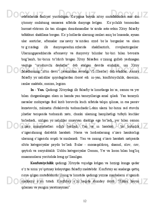 sektorlarida   faoliyat   yuritishgan.   Ko`pgina   buyuk   xitoy   mutafakkirlari   ana   shu
ijtimoiy   muhitning   samarasi   sifatida   dunyoga   kelgan.     Ko`pchilik   tomonidan
hurmat-ehtirom   ila   tan   olingan   donishmandlar   ta`sirida   asta-sekin   Xitoy   falsafiy
tafakkuri shakllana borgan. Ko`p hollarda ularning ismlari aniq bo`lmasada, aynan
ular   asotirlar,   afsonalar   ma`naviy   ta`siridan   ozod   bo`la   borganlar   va   olam
to`g`risidagi   ilk   dunyoqarashni.ozlarida   shakllantirib,   rivojlantirganlar.
Ularningqarashlarida   afsonaviy   va   dunyoviy   bilimlar   bir-biri   bilan   bevosita
bog’lanib,   bir-birini   to‘ldirib   brogan   Xitoy   falsafasi   o`zining   gullab   yashnagan
vaqtiga   “urushuvchi   davlatlar”   deb   atalgan   davrda   erishdiki,   uni   Xitoy
falsafasining   “oltin   davri”   (eramizdan   avvalgi   VI-IIIasrlar)   deb   atadilar.   Asosiy
falsafiy   yo`nalishlar   quyidagilardan   iborat   edi:   in-yan,   konfutsiychilik,   daosizm,
ismlar maktabi, moizm, legizm. 
In - Yan.   Qadimgi Xitoydagi ilk falsafiy ta`limotlarga ko`ra, osmon va yer
bilan   chegaralangan   olam   in   hamda   yan   tamoyillariga   amal   qiladi.   Yan   tamoyili
narsalar   mohiyatiga   faol   kirib   boruvchi   kuch   sifatida   talqin   qilinsa,   in   esa   passiv
kuzatuvchi,   zulmatni   ifodalovchi   tushunchadir.Lekin   ularni   bir-birini   rad   etuvchi
jihatlar   tariqasida   tushunish   xato,   chunki   ularning   hamjihatligi   tufayli   kuchlar
birlashadi,   uzilgan   yo`nalishlar   muayyan   shaklga   ega   bo‘ladi,   yer   bilan   osmon
o`zaro   munosabatlari   ochib   beriladi.   Yan   va   in   harakati   -   bir   butunlik
o‘zgarishining   dialektik   harakati.   Narsa   va   hodisalarning   o‘zaro   hamkorligi
ularning   o‘zgarishi   orqali   ta`minlanadi.   Yan   va   inning   o‘zaro   harakati   natijasida
oltita   kategoriyalar   paydo   bo‘ladi.   Bular   -   momaqaldiroq,   shamol,   olov,   cuv,
qaytish   va   osoyishtalik.   Ushbu   kategoriyalar   Osmon,   Yer   va   Inson   bilan   bog’liq
muammolarni yoritishda keng qo‘llanilgan. 
Konfutsiychilik   qadimgi   Xitoyda   vujudga   kelgan   va   hozirgi   kunga   qadar
o‘z ta`sirini yo‘qotmay kelayotgan falsafiy maktabdir. Konfutsiy an`analarga qattiq
rioya qilgan mutafakkirdir.Uning ta`limotida qadimgi yozma manbalarni o‘rganish
markaziy   o‘rin   tutadi.   Konfutsiy   o`zi   haqida   shunday   deydi:   “Eskini   bayon
qilaman va yangini yaratmayman”. 
12 