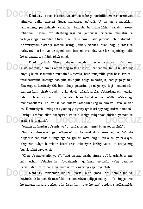 Konfutsiy   tabiat   falsafasi   va   din   falsafasiga   unchflik   qiziqish   namoyon
qilmaydi   balki,   insonni   diqqat   markaziga   qo‘yadi.   U   va   uning   izdoshlari
jamiyatning   parchalanib   ketishidan   bezovta   bo`lishganliklari   sababli   asosiy
e`tiborini   insonni   o‘z   atrofidagilarga   va   jamiyatga   nisbatan   hurmatruhida
tarbiyalashga   qaratdilar.   Shaxs   o`zi   uchun   emas,   balki   jamiyat   uchun   shaxsdir.
Konfutsiychilik   axloqi   insonni   uning   ijtimoiy   vazifasi   bilan   bog’liq   ravishda
tushunadi,   ta`lim   va   tarbiyani   esa,   insonni   ana   shu   vazifani   bajarishga   olib
keladigan narsa sifatida idrok qiladi. 
Konfutsiychilik   Sharq   xalqlari   ongida   shunday   axloqiy   me`yorlarni
shakllantirdiki, o‘zining omma ongiga ta`sir kuchi jihatidan uni Injildagi 10 diniy
buyruq   bilan   solishtirish   mumkin.Bu   avvalo,   besh   muqimlik,   yoki   besh   fazilat   -
insonparvarlik,   burchga   codiqlik,   tavfiqlik,   aqlga   muvofiqlik,   haqiqatgo‘ylikdir.
Shuningdek   konfutsiyhilik   besh   aloqa   qoidasini,   ya`ni   jamiyatdagi   munosabatlar
tizimini   ham   ishlab   chiqdi   -   bular   davlat   bilanfuqarolar   o‘rtasidagi,   ota-=onalar
bilan   bolalar,   er   va   xotin,   kattalar   bilan   kichiklar   va   do‘stlar   o‘rtasidagi
munosabatlardir.   Xo‘jayinga   sodiqlik   va   vafodorlik   eng   muhim   va   ustun   sanalar
edi. Konfutsiychilikning asosiy axloqiy-siyosiy qoidalari quyidagilardan iborat edi:
-“xalqni   shafqat   bilan   boshqarish   va   xalq   ichiga   xulq-atvor   oidalari   yordamida
tartibni joriy qilish”; 
-“osmon irodasidan qo‘rqish” va “o‘lganlar ruhini hurmat bilan yodga olish”; 
-“tug’ma   bilimlarga   ega   bo‘lganlar”   (mukammal   donishmandlar)   va   “o‘qish-
o‘rganish   natijasida   bilimga   ega   bo‘lganlar”   mavjudligini   tan   olish,   ya`ni   o‘qish
o‘rganish   tufayli   bilimlarni   kashf   etish   imkoniyati   borligi   va   ta`lim-tarbiyaning
buyuk rolini qayd etish; 
-“Oltin   o‘rtamiyonalik   yo‘li”,   “ikki   qarama-qarshi   qirrani   qo‘lda   ushlab,   ammo
xalq   uchun   o‘rtachasidan   foydalanish”,   qoidasini   qo‘llash,   ya`ni   qarama-
qarshiliklarni yumshatish va murosasozlik nazariyasiga rioya etish. 
Konfutsiy   tomonidan   birinchi   marta   “oltin   qioda”   deb   nom   olgan   va
keyinchalik ko‘pchilik mutafakkirlar tomonidan qolipga solingan - “o‘zingga ravo
ko‘rmagan   narsani   boshqa   odamlarga   ham   ravo   ko`rma”   qoidasi   shakllantirildi.
13 