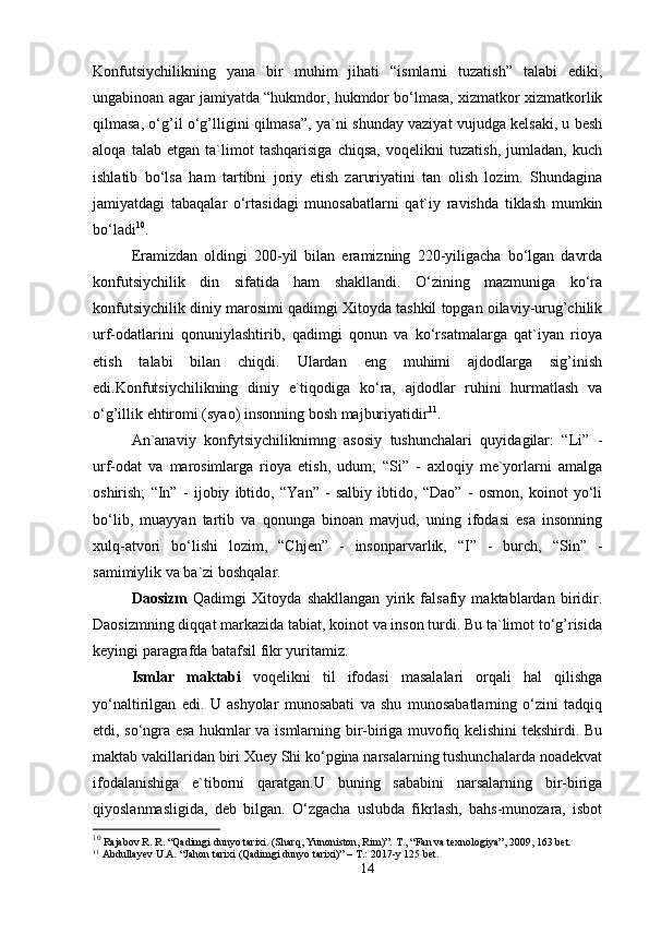 Konfutsiychilikning   yana   bir   muhim   jihati   “ismlarni   tuzatish”   talabi   ediki,
ungabinoan agar jamiyatda “hukmdor, hukmdor bo‘lmasa, xizmatkor xizmatkorlik
qilmasa, o‘g’il o‘g’lligini qilmasa”, ya`ni shunday vaziyat vujudga kelsaki, u besh
aloqa   talab   etgan   ta`limot   tashqarisiga   chiqsa,   voqelikni   tuzatish,   jumladan,   kuch
ishlatib   bo‘lsa   ham   tartibni   joriy   etish   zaruriyatini   tan   olish   lozim.   Shundagina
jamiyatdagi   tabaqalar   o‘rtasidagi   munosabatlarni   qat`iy   ravishda   tiklash   mumkin
bo‘ladi 10
. 
Eramizdan   oldingi   200-yil   bilan   eramizning   220-yiligacha   bo‘lgan   davrda
konfutsiychilik   din   sifatida   ham   shakllandi.   O‘zining   mazmuniga   ko‘ra
konfutsiychilik diniy marosimi qadimgi Xitoyda tashkil topgan oilaviy-urug’chilik
urf-odatlarini   qonuniylashtirib,   qadimgi   qonun   va   ko‘rsatmalarga   qat`iyan   rioya
etish   talabi   bilan   chiqdi.   Ulardan   eng   muhimi   ajdodlarga   sig’inish
edi.Konfutsiychilikning   diniy   e`tiqodiga   ko‘ra,   ajdodlar   ruhini   hurmatlash   va
o‘g’illik ehtiromi (syao) insonning bosh majburiyatidir 11
. 
An`anaviy   konfytsiychiliknimng   asosiy   tushunchalari   quyidagilar:   “Li”   -
urf-odat   va   marosimlarga   rioya   etish,   udum;   “Si”   -   axloqiy   me`yorlarni   amalga
oshirish;   “In”   -   ijobiy   ibtido,   “Yan”   -   salbiy   ibtido,   “Dao”   -   osmon,   koinot   yo‘li
bo‘lib,   muayyan   tartib   va   qonunga   binoan   mavjud,   uning   ifodasi   esa   insonning
xulq-atvori   bo‘lishi   lozim,   “Chjen”   -   insonparvarlik,   “I”   -   burch,   “Sin”   -
samimiylik va ba`zi boshqalar. 
Daosizm   Qadimgi   Xitoyda   shakllangan   yirik   falsafiy   maktablardan   biridir.
Daosizmning diqqat markazida tabiat, koinot va inson turdi. Bu ta`limot to‘g’risida
keyingi paragrafda batafsil fikr yuritamiz. 
Ismlar   maktabi   voqelikni   til   ifodasi   masalalari   orqali   hal   qilishga
yo‘naltirilgan   edi.   U   ashyolar   munosabati   va   shu   munosabatlarning   o‘zini   tadqiq
etdi, so‘ngra esa hukmlar va ismlarning bir-biriga muvofiq kelishini tekshirdi. Bu
maktab vakillaridan biri Xuey Shi ko‘pgina narsalarning tushunchalarda noadekvat
ifodalanishiga   e`tiborni   qaratgan.U   buning   sababini   narsalarning   bir-biriga
qiyoslanmasligida,   deb   bilgan.   O‘zgacha   uslubda   fikrlash,   bahs-munozara,   isbot
10
  Rajabov R. R. “Qadimgi dunyo tarixi. (Sharq, Yunoniston, Rim)”.  Т ., “Fan va texnologiya” , 2009, 163 bet.
11
  Abdullayev U.A. “Jahon tarixi  (Qadimgi dunyo tarixi)” – T.: 2017-y 125 bet.
14 