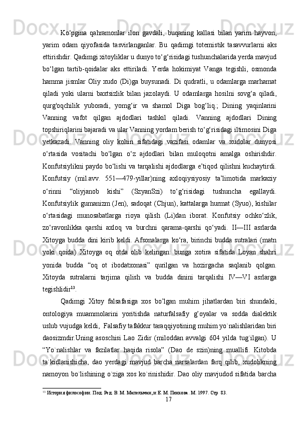 Ko‘pgina   qahramonlar   ilon   gavdali,   buqaning   kallasi   bilan   yarim   hayvon,
yarim   odam   qiyofasida   tasvirlanganlar.   Bu   qadimgi   totemistik   tasavvurlarni   aks
ettirishdir. Qadimgi xitoyliklar u dunyo to‘g‘risidagi tushunchalarida yerda mavjud
bo‘lgan   tartib-qoidalar   aks   ettiriladi.   Yerda   hokimiyat   Vanga   tegishli,   osmonda
hamma   jismlar   Oliy   xudo   (Di)ga   buysunadi.   Di   qudratli,   u   odamlarga   marhamat
qiladi   yoki   ularni   baxtsizlik   bilan   jazolaydi.   U   odamlarga   hosilni   sovg‘a   qiladi,
qurg'oqchilik   yuboradi,   yomg‘ir   va   shamol   Diga   bog‘liq.;   Dining   yaqinlarini
Vanning   vafot   qilgan   ajdodlari   tashkil   qiladi.   Vanning   ajdodlari   Dining
topshiriqlarini bajaradi va ular Vanning yordam berish to‘g‘risidagi iltimosini Diga
yetkazadi.   Vanning   oliy   kohin   sifatidagi   vazifasi   odamlar   va   xudolar   dunyosi
o‘rtasida   vositachi   bo‘lgan   o‘z   ajdodlari   bilan   muloqotni   amalga   oshirishdir.
Konfutsiylikni paydo bo‘lishi va tarqalishi ajdodlarga e’tiqod qilishni kuchaytirdi.
Konfutsiy   (mil.avv.   551—479-yillar)ning   axloqiysiyosiy   ta’limotida   markaziy
o‘rinni   “ oliyjanob   kishi”   (SzyanSzi)   to‘g‘risidagi   tushuncha   egallaydi.
Konfutsiylik gumanizm (Jen), sadoqat  (Chjun), kattalarga hurmat (Syuo), kishilar
o‘rtasidagi   munosabatlarga   rioya   qilish   (Li)dan   iborat.   Konfutsiy   ochko‘zlik,
zo‘ravonlikka   qarshi   axloq   va   burchni   qarama-qarshi   qo‘yadi.   II—III   asrlarda
Xitoyga  budda   dini   kirib  keldi.   Afsonalarga   ko‘ra,  birinchi   budda   sutralari   (matn
yoki   qoida)   Xitoyga   oq   otda   olib   kelingan:   bunga   xotira   sifatida   Loyan   shahri
yonida   budda   “ oq   ot   ibodatxonasi”   qurilgan   va   hozirgacha   saqlanib   qolgan.
Xitoyda   sutralarni   tarjima   qilish   va   budda   dinini   tarqalishi   IV—VI   asrlarga
tegishlidir 13
.
Qadimgi   Xitoy   falsafasiga   xos   bo’lgan   muhim   jihatlardan   biri   shundaki,
ontologiya   muammolarini   yoritishda   naturfalsafiy   g’oyalar   va   sodda   dialektik
uslub vujudga keldi,  Falsafiy tafakkur taraqqiyotining muhim yo`nalishlaridan biri
daosizmdir.Uning   asoschisi   Lao   Zidir   (miloddan   avvalgi   604   yilda   tug`ilgan).   U
“Yo`nalishlar   va   fazilatlar   haqida   risola”   (Dao   de   szin)ning   muallifi.   Kitobda
ta`kidlanishicha,   dao   yerdagi   mavjud   barcha   narsalardan   farq   qilib,   xudolikning
namoyon bo`lishining o`ziga xos ko`rinishidir. Dao oliy mavjudod sifatida barcha
13
 История философии. Под. Ред. В. М. Мапельман, и Е. М. Пенкова. М . 1997.  Стр    83.
17 