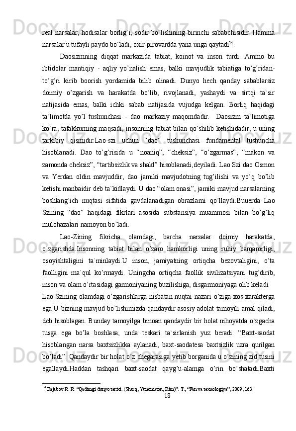 real   narsalar,   hodisalar   borlig`i,   sodir   bo`lishining   birinchi   sababchisidir.   Hamma
narsalar u tufayli paydo bo`ladi, oxir-pirovardda yana unga qaytadi 14
. 
Daosizmning   diqqat   markazida   tabiat,   koinot   va   inson   turdi.   Ammo   bu
ibtidolar   mantiqiy   -   aqliy   yo’nalish   emas,   balki   mavjudlik   tabiatiga   to’g’ridan-
to’g’ri   kirib   boorish   yordamida   bilib   olinadi.   Dunyo   hech   qanday   sabablarsiz
doimiy   o’zgarish   va   harakatda   bo’lib,   rivojlanadi,   yashaydi   va   sirtqi   ta`sir
natijasida   emas,   balki   ichki   sabab   natijasida   vujudga   kelgan.   Borliq   haqidagi
ta`limotda   yo’l   tushunchasi   -   dao   markaziy   maqomdadir.     Daosizm   ta`limotiga
ko`ra, tafakkurning maqsadi, insonning tabiat bilan qo’shilib ketishidadir, u uning
tarkibiy   qismidir.Lao-szi   uchun   “dao”   tushunchasi   fundamental   tushuncha
hisoblanadi.   Dao   to’g’risida   u   “noaniq”,   “cheksiz”,   “o’zgarmas”,   “makon   va
zamonda cheksiz”, “tartibsizlik va shakl” hisoblanadi,deyiladi. Lao Szi dao Osmon
va   Yerdan   oldin   mavjuddir,   dao   jamiki   mavjudotning   tug’ilishi   va   yo’q   bo’lib
ketishi manbaidir deb ta`kidlaydi. U dao “olam onasi”, jamiki mavjud narsalarning
boshlang’ich   nuqtasi   sifatida   gavdalanadigan   obrazlarni   qo’llaydi.Buuerda   Lao
Szining   “dao”   haqidagi   fikrlari   asosida   substansiya   muammosi   bilan   bo’g’liq
mulohazalari namoyon bo’ladi. 
Lao-Zining   fikricha   olamdagi,   barcha   narsalar   doimiy   harakatda,
o`zgarishda.Insonning   tabiat   bilan   o’zaro   hamkorligi   uning   ruhiy   barqarorligi,
osoyishtaligini   ta`minlaydi.U   inson,   jamiyatning   ortiqcha   bezovtaligini,   o’ta
faolligini   ma`qul   ko’rmaydi.   Uningcha   ortiqcha   faollik   sivilizatsiyani   tug’dirib,
inson va olam o’rtasidagi garmoniyaning buzilishiga, disgarmoniyaga olib keladi. 
Lao Szining olamdagi o’zgarishlarga nisbatan nuqtai nazari o’ziga xos xarakterga
ega.U bizning mavjud bo’lishimizda qandaydir asosiy adolat tamoyili amal qiladi,
deb hisoblagan. Bunday tamoyilga binoan qandaydir bir holat nihoyatda o`zgacha
tusga   ega   bo’la   boshlasa,   unda   teskari   ta`sirlanish   yuz   beradi:   “Baxt-saodat
hisoblangan   narsa   baxtsizlikka   aylanadi,   baxt-saodatesa   baxtsizlik   uzra   qurilgan
bo’ladi”. Qandaydir bir holat o’z chegarasiga yetib borganida u o’zining zid tusini
egallaydi.Haddan   tashqari   baxt-saodat   qayg’u-alamga   o’rin   bo’shatadi.Baxti
14
  Rajabov R. R. “Qadimgi dunyo tarixi. (Sharq, Yunoniston, Rim)”.  Т ., “Fan va texnologiya” , 2009,  163.
18 