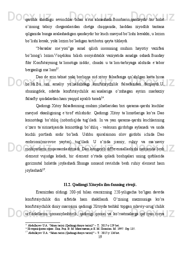qarolik   shodligu   sevinchlar   bilan   o’rin   almashadi.Binobarin,qandaydir   bir   holat
o’zining   tabiiy   chegaralaridan   chetga   chiqqanida,   haddan   ziyodlik   tantana
qilganida bunga aralashadigan qandaydir bir kuch mavjud bo’lishi kerakki, u lozim
bo’lishi kerak, yoki lozim bo’ladigan tartibotni qayta tiklaydi. 
“Narsalar   me`yori”ga   amal   qilish   insonning   muhim   hayotiy   vazifasi
bo’lmog’i   lozim.Voqelikni   bilish   osoyishtalik   vaziyatida   amalga   oshadi.Bunday
fikr   Konfutsiyning   ta`limotiga   ziddir,   chunki   u   ta`lim-tarbiyaga   alohida   e`tabor
berganligi ma`lum 15
. 
Dao de szin tabiat yoki borliqqa oid xitoy falsafasiga qo’shilgan katta hissa
bo’ldi.Bu   uni   amaliy   yo’nalishdagi   konfutsiychilik   falsafasidan   farqlaydi.U,
shuningdek,   odatda   konfutsiychilik   an`analariga   o’xshagan   ayrim   markaziy
falsafiy qoidalardan ham yaqqol ajralib turadi 16
. 
Qadimgi  Xitoy  falsafasining   muhim   jihatlaridan  biri   qarama-qarshi  kuchlar
mavjud   ekanligining   e`tirof   etilishidir.   Qadimgi   Xitoy   ta`limotlariga   ko’ra   Dao
koinotdagi   bo’shliq   (noborliq)da   tug’iladi.   In   va   yan   qarama-qarshi   kuchlarining
o’zaro   ta`sirinatijasida   koinotdagi   bo’shliq   -   vakuum   girdobga   aylanadi   va   unda
kuchli   portlash   sodir   bo’ladi.   Ushbu   spiralsimon   olov   girdobi   ichida   Dao
embrioni(mirovoe   yaytso)   tug’iladi.   U   o’zida   jismiy,   ruhiy   va   ma`naviy
mohiyatlarni mujassamlashtiradi. Dao kengayib differensiallashishi natijasida besh
element   vujudga   keladi,   bir   element   o’rtada   qoladi   boshqalari   uning   qutblarida
gorizontal   holatda   joylashadi.Shunga   nonand   ravishda   besh   ruhiy   element   ham
joylashadi 17
.
II.2. Qadimgi Xitoyda ilm-fanning rivoji .
Eramizdan   oldingi   200-yil   bilan   eramizning   220-yiligacha   bo’lgan   davrda
konfutsiychilik   din   sifatida   ham   shakllandi.   O’zining   mazmuniga   ko’ra
konfutsiychilik diniy marosimi qadimgi Xitoyda tashkil topgan oilaviy-urug’chilik
urf-odatlarini   qonuniylashtirib,   qadimgi   qonun   va   ko’rsatmalarga   qat`iyan   rioya
15
  Abdullayev U.A. “Jahon tarixi  (Qadimgi dunyo tarixi)” – T.: 2017-y 129 bet.
16
 История философии. Под. Ред. В. М. Мапельман, и Е. М. Пенкова. М . 1997.  Стр 135.
17
  Abdullayev U.A.  “Jahon tarixi  (Qadimgi dunyo tarixi) ”  – T.: 2017-y  136 bet.
19 