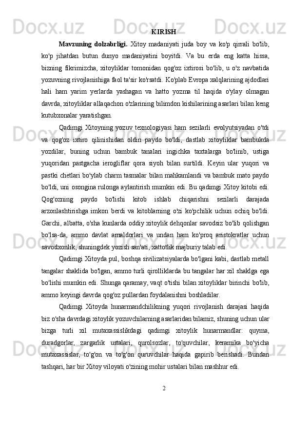 KIRISH
Mavzuning   dolzabrligi.   Xitoy   madaniyati   juda   boy   va   ko'p   qirrali   bo'lib,
ko'p   jihatdan   butun   dunyo   madaniyatini   boyitdi.   Va   bu   erda   eng   katta   hissa,
bizning   fikrimizcha,   xitoyliklar   tomonidan   qog'oz   ixtirosi   bo'lib,   u   o'z   navbatida
yozuvning rivojlanishiga faol ta'sir ko'rsatdi. Ko'plab Evropa xalqlarining ajdodlari
hali   ham   yarim   yerlarda   yashagan   va   hatto   yozma   til   haqida   o'ylay   olmagan
davrda, xitoyliklar allaqachon o'zlarining bilimdon kishilarining asarlari bilan keng
kutubxonalar yaratishgan.
Qadimgi   Xitoyning   yozuv   texnologiyasi   ham   sezilarli   evolyutsiyadan   o'tdi
va   qog'oz   ixtiro   qilinishidan   oldin   paydo   bo'ldi,   dastlab   xitoyliklar   bambukda
yozdilar,   buning   uchun   bambuk   tanalari   ingichka   taxtalarga   bo'linib,   ustiga
yuqoridan   pastgacha   ierogliflar   qora   siyoh   bilan   surtildi.   Keyin   ular   yuqori   va
pastki chetlari bo'ylab charm tasmalar bilan mahkamlandi va bambuk mato paydo
bo'ldi, uni osongina rulonga aylantirish mumkin edi. Bu qadimgi Xitoy kitobi edi.
Qog'ozning   paydo   bo'lishi   kitob   ishlab   chiqarishni   sezilarli   darajada
arzonlashtirishga   imkon   berdi   va   kitoblarning   o'zi   ko'pchilik   uchun   ochiq   bo'ldi.
Garchi, albatta, o'sha kunlarda oddiy xitoylik dehqonlar savodsiz bo'lib qolishgan
bo'lsa-da,   ammo   davlat   amaldorlari   va   undan   ham   ko'proq   aristokratlar   uchun
savodxonlik, shuningdek yozish san'ati, xattotlik majburiy talab edi.
Qadimgi Xitoyda pul, boshqa sivilizatsiyalarda bo'lgani kabi, dastlab metall
tangalar shaklida bo'lgan, ammo turli qirolliklarda bu tangalar har xil shaklga ega
bo'lishi mumkin edi. Shunga qaramay, vaqt o'tishi bilan xitoyliklar birinchi bo'lib,
ammo keyingi davrda qog'oz pullardan foydalanishni boshladilar.
Qadimgi   Xitoyda   hunarmandchilikning   yuqori   rivojlanish   darajasi   haqida
biz o'sha davrdagi xitoylik yozuvchilarning asarlaridan bilamiz, shuning uchun ular
bizga   turli   xil   mutaxassislikdagi   qadimgi   xitoylik   hunarmandlar:   quyma,
duradgorlar,   zargarlik   ustalari,   qurolsozlar,   to'quvchilar,   keramika   bo'yicha
mutaxassislar,   to'g'on   va   to'g'on   quruvchilar   haqida   gapirib   berishadi.   Bundan
tashqari, har bir Xitoy viloyati o'zining mohir ustalari bilan mashhur edi.
2 