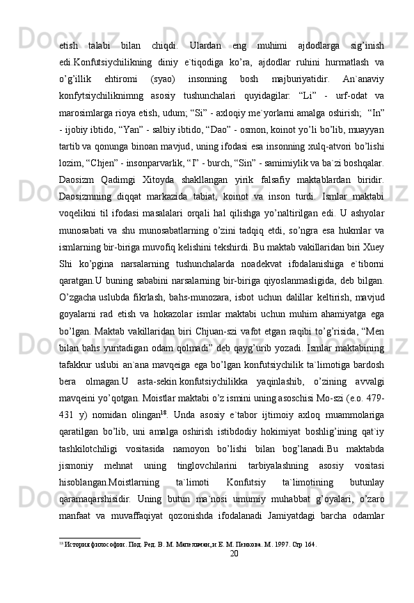 etish   talabi   bilan   chiqdi.   Ulardan   eng   muhimi   ajdodlarga   sig’inish
edi.Konfutsiychilikning   diniy   e`tiqodiga   ko’ra,   ajdodlar   ruhini   hurmatlash   va
o’g’illik   ehtiromi   (syao)   insonning   bosh   majburiyatidir.   An`anaviy
konfytsiychiliknimng   asosiy   tushunchalari   quyidagilar:   “Li”   -   urf-odat   va
marosimlarga rioya etish, udum; “Si” - axloqiy me`yorlarni   amalga oshirish ;    “In”
- ijobiy ibtido, “Yan” - salbiy ibtido, “Dao” - osmon, koinot yo’li bo’lib, muayyan
tartib   va qonunga binoan mavjud , uning ifodasi esa insonning xulq-atvori bo’lishi
lozim, “Chjen” - insonparvarlik, “I” - burch, “Sin” - samimiylik va ba`zi boshqalar.
Daosizm   Qadimgi   Xitoyda   shakllangan   yirik   falsafiy   maktablardan   biridir.
Daosizmning   diqqat   markazida   tabiat,   koinot   va   inson   turdi.   Ismlar   maktabi
voqelikni   til   ifodasi   masalalari   orqali   hal   qilishga   yo’naltirilgan   edi.   U   ashyolar
munosabati   va   shu   munosabatlarning   o’zini   tadqiq   etdi,   so’ngra   esa   hukmlar   va
ismlarning bir-biriga muvofiq kelishini tekshirdi. Bu maktab vakillaridan biri Xuey
Shi   ko’pgina   narsalarning   tushunchalarda   noadekvat   ifodalanishiga   e`tiborni
qaratgan.U buning sababini  narsalarning bir-biriga qiyoslanmasligida, deb bilgan.
O’zgacha   uslubda   fikrlash ,   bahs-munozara,   isbot   uchun   dalillar   keltirish,   mavjud
goyalarni   rad   etish   va   hokazolar   ismlar   maktabi   uchun   muhim   ahamiyatga   ega
bo’lgan.   Maktab   vakillaridan   biri   Chjuan-szi   vafot   etgan   raqibi   to’g’risida,   “Men
bilan  bahs   yuritadigan   odam   qolmadi”   deb  qayg’urib  yozadi.   Ismlar   maktabining
tafakkur   uslubi   an`ana   mavqeiga   ega   bo’lgan   konfutsiychilik   ta`limotiga   bardosh
bera   olmagan.U   asta-sekin   konfutsiychilikka   yaqinlashib ,   o’zining   avvalgi
mavqeini yo’qotgan. Moistlar maktabi o’z ismini uning asoschisi Mo-szi (e.o. 479-
431   y)   nomidan   olingan 18
.   Unda   asosiy   e`tabor   ijtimoiy   axloq   muammolariga
qaratilgan   bo’lib,   uni   amalga   oshirish   istibdodiy   hokimiyat   boshlig’ining   qat`iy
tashkilotchiligi   vositasida   namoyon   bo’lishi   bilan   bog’lanadi.Bu   maktabda
jismoniy   mehnat   uning   tinglovchilarini   tarbiyalashning   asosiy   vositasi
hisoblangan.Moistlarning   ta`limoti   Konfutsiy   ta`limotining   butunlay
qaramaqarshisidir.   Uning   butun   ma`nosi   umumiy   muhabbat   g’oyalari,   o’zaro
manfaat   va   muvaffaqiyat   qozonishda   ifodalanadi   Jamiyatdagi   barcha   odamlar
18
 История философии. Под. Ред. В. М. Мапельман, и Е. М. Пенкова. М . 1997.  Стр 164.
20 