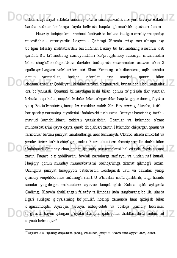 uchun   majburiyat   sifatida   umumiy   o’zaro   insonparvarlik   me`yori   tavsiya   etiladi,
barcha   kishilar   bir-biriga   foyda   keltirish   haqida   g’amxo’rlik   qilishlari   lozim.  
Nazariy   tadqiqotlar   -   mehnat   faoliyatida   ko’zda   tutilgan   amaliy   maqsadga
muvofiqlik   -   zaruriyatdir.   Legizm   -   Qadimgi   Xitoyda   oziga   xos   o’ringa   ega
bo’lgan   falsafiy   maktablardan   biridir.Shen   Buxay   bu   ta`limotning   asoschisi   deb
qaraladi.Bu   ta`limotning   namoyondalari   ko’proqijtimoiy   nazariya   muammolari
bilan   shug’ullanishgan.Unda   davlatni   boshqarish   muammolari   ustuvor   o’rin   8
egallagan.Legizm   vakillaridan   biri   Shan   Yanning   ta`kidlashicha,   aqlli   kishilar
qonun   yaratadilar,   boshqa   odamlar   essa   mavjud   qonun   bilan
chegaralanadilar.Qobiliyatli kishilar tartibni o’zgartiradi, bunga qodir bo’lmaganlar
esa   bo’ysunadi.   Qonunni   bilmaydigan   kishi   bilan   qonun   to ‘g’risida   fikr   yuritish
behuda, aqli kalta, noqobil kishilar  bilan o’zgarishlar haqida gapirishning foydasi
yo’q.   Bu   ta`limotning   bosqa   bir   mashhur   vakili   Xan   Fey-szining   fikricha ,  tartib  -
har qanday narsaning qiyofasini ifodalovchi tushuncha. Jamiyat hayotidagi tartib -
mavjud   kamchiliklarni   zohiran   yashirishdir.   Odamlar   va   hukmdor   o’zaro
munosabatlarini qayta-qayta qarab chiqishlari zarur.  Hukmdor chiqargan qonun va
farmonlar ba`zan jamiyat manfaatlariga mos tushmaydi. Chunki ularda mukofat va
jazolar tizimi ko’rib chiqilgan, xolos. Inson tabiati esa shaxsiy manfaatdorlik bilan
ifodalanadi.Shunday  ekan, undan ijtimoiy muammolarni  hal  etishda  foydalanmoq
zarur.   Fuqaro   o’z   qobiliyatini   foydali   narsalarga   sarflaydi   va   undan   naf   kutadi.
Haqiqiy   qonun   shunday   munosabatlarni   boshqarishga   xizmat   qilmog’i   lozim.
Uningcha   jamiyat   taraqqiyoti   betakrordir.   Boshqarish   usul   va   tizimlari   yangi
ijtimoiy voqelikka mos tushmog’i shart. U o’tmishni mutlaqlashtirib, unga hamdu
sanolar   yog’dirgan   maktablarni   ayovsiz   tanqid   qildi   Xulosa   qilib   aytganda
Qadimgi   Xitoyda   shakllangan   falsafiy   ta`limotlar   juda   rangbarang   bo’lib,   ularda
ilgari   surilgan   g’oyalarning   ko’pchilifi   hozirgi   zamonda   ham   qiziqish   bilan
o’rganilmoqda.   Ayniqsa,   tarbiya,   axloq-odob   va   boshqa   ijtimoiy   hodisalar
to’g’risida bayon qilingan g’oyalar sharqona qadriyatlar shakllanishida muhim rol
o’ynab kelmoqda 19
.
19
  Rajabov R. R. “Qadimgi dunyo tarixi. (Sharq, Yunoniston, Rim)”.  Т ., “Fan va texnologiya” , 2009,  152  bet.
21 