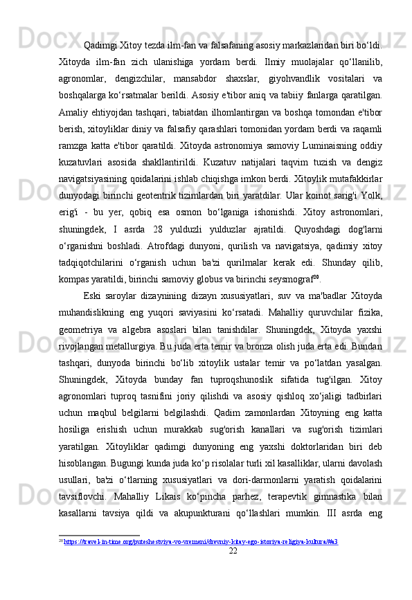 Qadimgi Xitoy tezda ilm-fan va falsafaning asosiy markazlaridan biri bo‘ldi.
Xitoyda   ilm-fan   zich   ulanishiga   yordam   berdi.   Ilmiy   muolajalar   qo‘llanilib,
agronomlar,   dengizchilar,   mansabdor   shaxslar,   giyohvandlik   vositalari   va
boshqalarga ko‘rsatmalar berildi. Asosiy e'tibor aniq va tabiiy fanlarga qaratilgan.
Amaliy   ehtiyojdan   tashqari,   tabiatdan   ilhomlantirgan   va   boshqa   tomondan   e'tibor
berish, xitoyliklar diniy va falsafiy qarashlari tomonidan yordam berdi va raqamli
ramzga   katta   e'tibor   qaratildi.   Xitoyda   astronomiya   samoviy   Luminaisning   oddiy
kuzatuvlari   asosida   shakllantirildi.   Kuzatuv   natijalari   taqvim   tuzish   va   dengiz
navigatsiyasining qoidalarini ishlab chiqishga imkon berdi. Xitoylik mutafakkirlar
dunyodagi birinchi geotentrik tizimlardan biri yaratdilar. Ular koinot sarig'i Yolk,
erig'i   -   bu   yer,   qobiq   esa   osmon   bo‘lganiga   ishonishdi.   Xitoy   astronomlari,
shuningdek,   I   asrda   28   yulduzli   yulduzlar   ajratildi.   Quyoshdagi   dog'larni
o‘rganishni   boshladi.   Atrofdagi   dunyoni,   qurilish   va   navigatsiya,   qadimiy   xitoy
tadqiqotchilarini   o‘rganish   uchun   ba'zi   qurilmalar   kerak   edi.   Shunday   qilib,
kompas yaratildi, birinchi samoviy globus va birinchi seysmograf 20
.
Eski   saroylar   dizaynining   dizayn   xususiyatlari,   suv   va   ma'badlar   Xitoyda
muhandislikning   eng   yuqori   saviyasini   ko‘rsatadi.   Mahalliy   quruvchilar   fizika,
geometriya   va   algebra   asoslari   bilan   tanishdilar.   Shuningdek,   Xitoyda   yaxshi
rivojlangan metallurgiya. Bu juda erta temir va bronza olish juda erta edi. Bundan
tashqari,   dunyoda   birinchi   bo‘lib   xitoylik   ustalar   temir   va   po‘latdan   yasalgan.
Shuningdek,   Xitoyda   bunday   fan   tuproqshunoslik   sifatida   tug'ilgan.   Xitoy
agronomlari   tuproq   tasnifini   joriy   qilishdi   va   asosiy   qishloq   xo‘jaligi   tadbirlari
uchun   maqbul   belgilarni   belgilashdi.   Qadim   zamonlardan   Xitoyning   eng   katta
hosiliga   erishish   uchun   murakkab   sug'orish   kanallari   va   sug'orish   tizimlari
yaratilgan.   Xitoyliklar   qadimgi   dunyoning   eng   yaxshi   doktorlaridan   biri   deb
hisoblangan. Bugungi kunda juda ko‘p risolalar turli xil kasalliklar, ularni davolash
usullari,   ba'zi   o‘tlarning   xususiyatlari   va   dori-darmonlarni   yaratish   qoidalarini
tavsiflovchi.   Mahalliy   Likais   ko‘pincha   parhez,   terapevtik   gimnastika   bilan
kasallarni   tavsiya   qildi   va   akupunkturani   qo‘llashlari   mumkin.   III   asrda   eng
20
  https://travel-in-time.org/puteshestviya-vo-vremeni/drevniy-kitay-ego-istoriya-religiya-kultura/#a3
22 