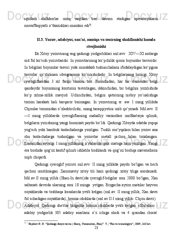 iqtidorli   shifokorlar   uzoq   vaqtdan   beri   davom   etadigan   operatsiyalarni
muvaffaqiyatli o‘tkazishlari mumkin edi 21
.
II.3. Yozuv, adabiyot, san’at, musiqa va teatrning shakllanishi hamda
rivojlanishi
Ilk Xitoy yozuvining eng qadimgi yodgorliklari mil.avv.   XIV—XI asrlarga
oid fol ko‘rish yozuvlaridir. In yozuvlarining ko‘pchilik qismi buyumlar tasviridir.
In belgilari buyumlar tasviri yoki murakkab tushunchalami ifodalaydigan ko‘pgina
tasvirlar   qo‘shilmasi   ideogramma   ko‘rinishidadir.   In   belgilarining   hoziigi   Xitoy
iyerogliflaridan   3   xil   farqli   tomoni   bor.   Birinchidan,   har   bir   elementar   belgi
qandaydir   buyumning   konturini   tasvirlagan,   ikkinchidan,   bir   belgilini   yozilishida
ko‘p   xilma-xillik   mavjud.   Uchinchidan,   belgini   qatorning   nisbiy   yo‘nalishiga
tomon   harakati   hali   barqaror   boimagan.   In   yozuvining   er.   aw.   I   ming   yillikda
Chjoular tomonidan o‘zlashtirilishi, uning taraqqiyotini uzib qo‘ymadi. Mil.avv. II
—I   ming   yilliklarda   iyerogliflaming   mahalliy   variantlari   unifikatsiya   qilindi,
belgilarni yozishning yangi husnixati paydo bo‘ldi. Qadimgi Xitoyda odatda yupqa
yog'och yoki bambuk taxtachalariga yozilgan. Tushli mo‘yqalam bilan yozuv ana
shu   taxtachalarga   tushirilgan   va   yozuvlar   metall   pichoq   bilan   tozalangan.
Eramizdan avvalgi I ming yillikning o‘rtalarida ipak matoga ham yozilgan. Yangi
era boshida qog‘oz kashf qilinib ishlatila boshlandi va qog‘oz boshqa materiallarni
siqib chiqardi.
Qadimgi   iyeroglif   yozuvi   mil.avv.   II   ming   yillikda   paydo   bo‘lgan   va   hech
qachon   unutilmagan.   Zamonaviy   xitoy   tili   ham   qadimgi   xitoy   tiliga   asoslanadi.
Mil.av.II   ming   yillik   (Shan-In   davri)da   iyeroglif-belgilar   soni   2000   bo‘lgan,   Xan
saltanati davrida ularning soni 18 minga   yetgan. Bizgacha ayrim matnlar hayvon
suyaklarida va toshbaqa kosalarida yetib kelgan   (mil.av. II ming yillik, Xan davri
fol ochadigan suyaklarda) , bronza idishlarda  (mil.av.II-I ming yillik- Chjou davri).
Adabiyot.   Qadimgi   she'rlar   bizgacha   bronza   idishlarda   yetib   kelgan.   «Shitszin»   -
adabiy   yodgorlik   305   adabiy   asarlarni   o‘z   ichiga   oladi   va   4   qismdan   iborat.
21
  ?
  Rajabov R. R. “Qadimgi dunyo tarixi. (Sharq, Yunoniston, Rim)”.  Т ., “Fan va texnologiya” , 2009 , 163  bet.
23 